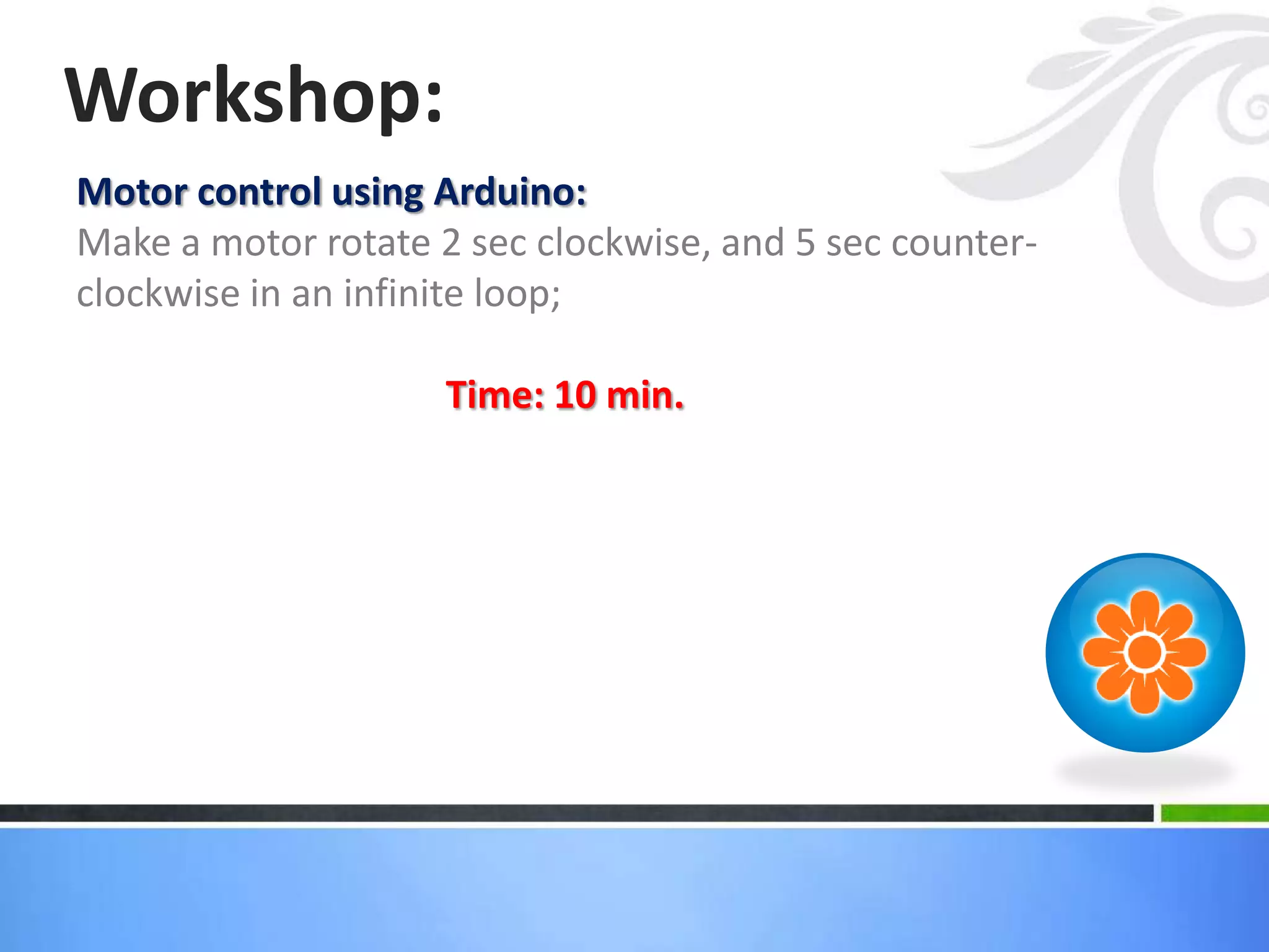 Motor control using Arduino:
Make a motor rotate 2 sec clockwise, and 5 sec counter-
clockwise in an infinite loop;
Time: 10 min.
Workshop:
 