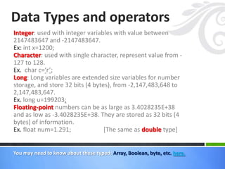 Integer: used with integer variables with value between
2147483647 and -2147483647.
Ex: int x=1200;
Character: used with single character, represent value from -
127 to 128.
Ex. char c=‘r’;
Long: Long variables are extended size variables for number
storage, and store 32 bits (4 bytes), from -2,147,483,648 to
2,147,483,647.
Ex. long u=199203;
Floating-point numbers can be as large as 3.4028235E+38
and as low as -3.4028235E+38. They are stored as 32 bits (4
bytes) of information.
Ex. float num=1.291; [The same as double type]
Data Types and operators
You may need to know about these typed: Array, Boolean, byte, etc. here.
 