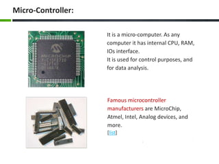 Famous microcontroller
manufacturers are MicroChip,
Atmel, Intel, Analog devices, and
more.
[list]
It is a micro-computer. As any
computer it has internal CPU, RAM,
IOs interface.
It is used for control purposes, and
for data analysis.
Micro-Controller:
 