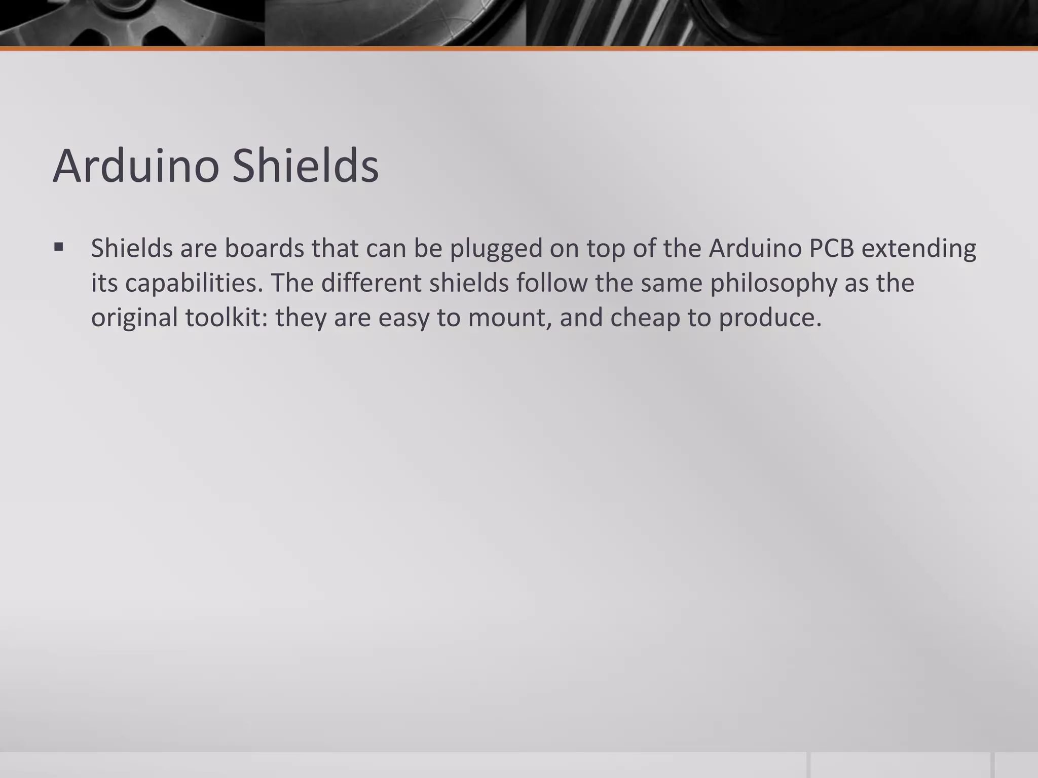 Arduino Shields  Shields are boards that can be plugged on top of the Arduino PCB extending its capabilities. The different shields follow the same philosophy as the original toolkit: they are easy to mount, and cheap to produce. 