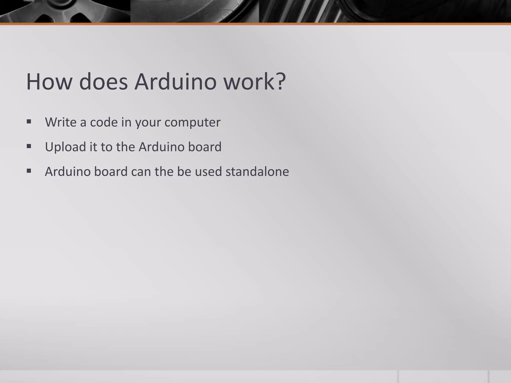 How does Arduino work?  Write a code in your computer  Upload it to the Arduino board  Arduino board can the be used standalone 