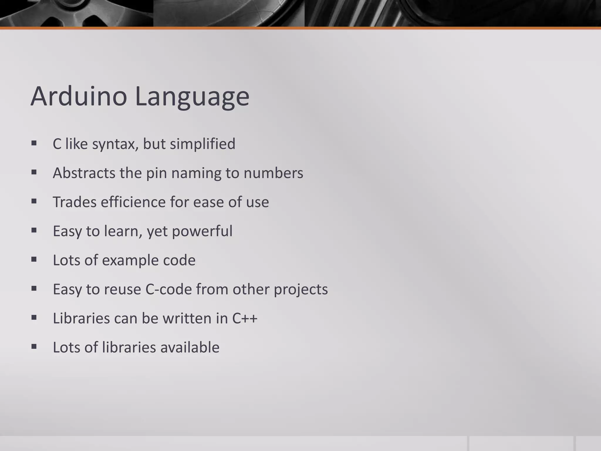 Arduino Language  C like syntax, but simplified  Abstracts the pin naming to numbers  Trades efficience for ease of use  Easy to learn, yet powerful  Lots of example code  Easy to reuse C-code from other projects  Libraries can be written in C++  Lots of libraries available 