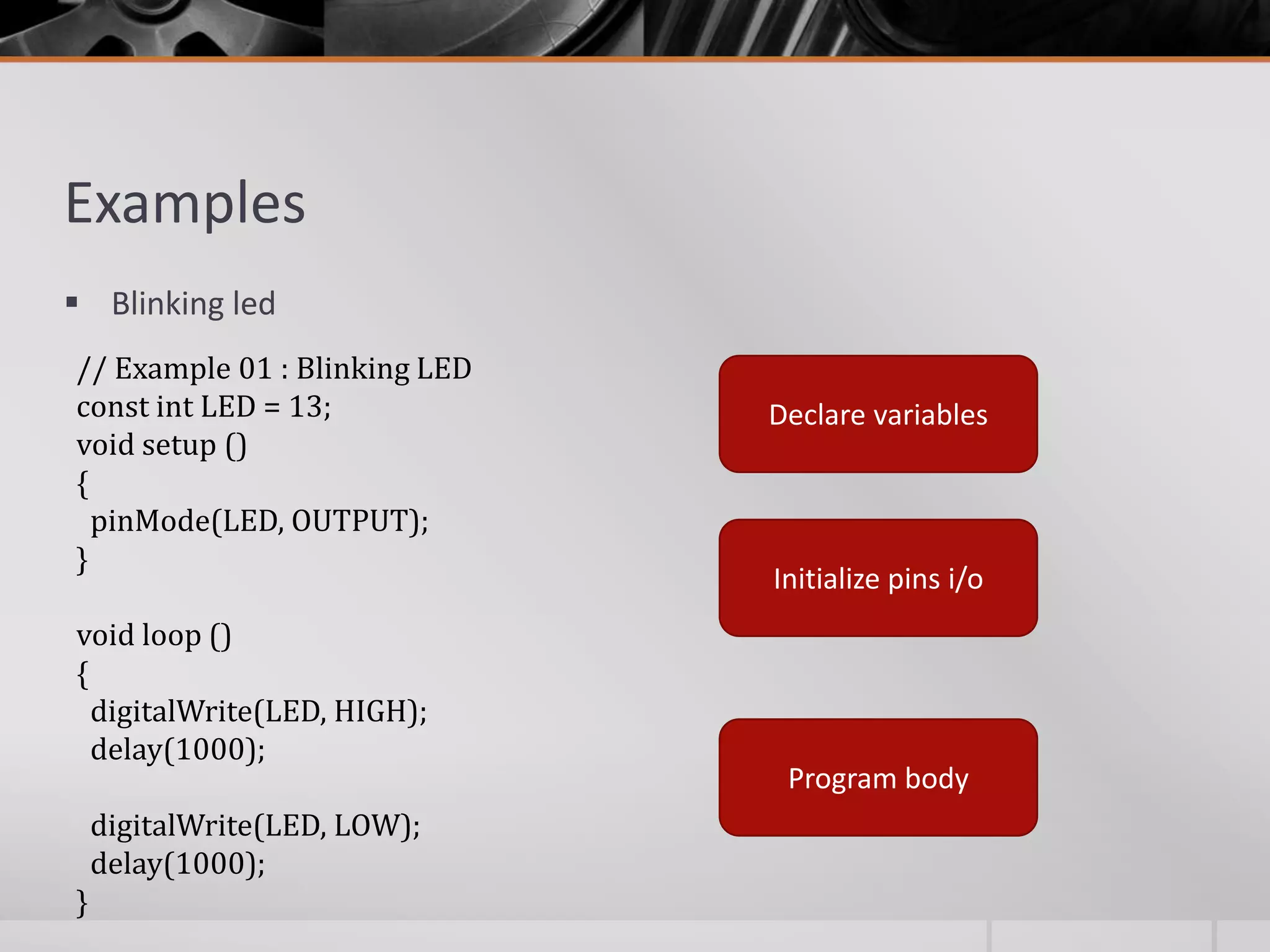 Examples  Blinking led // Example 01 : Blinking LED const int LED = 13; void setup () { pinMode(LED, OUTPUT); } void loop () { digitalWrite(LED, HIGH); delay(1000); digitalWrite(LED, LOW); delay(1000); } Declare variables Initialize pins i/o Program body 