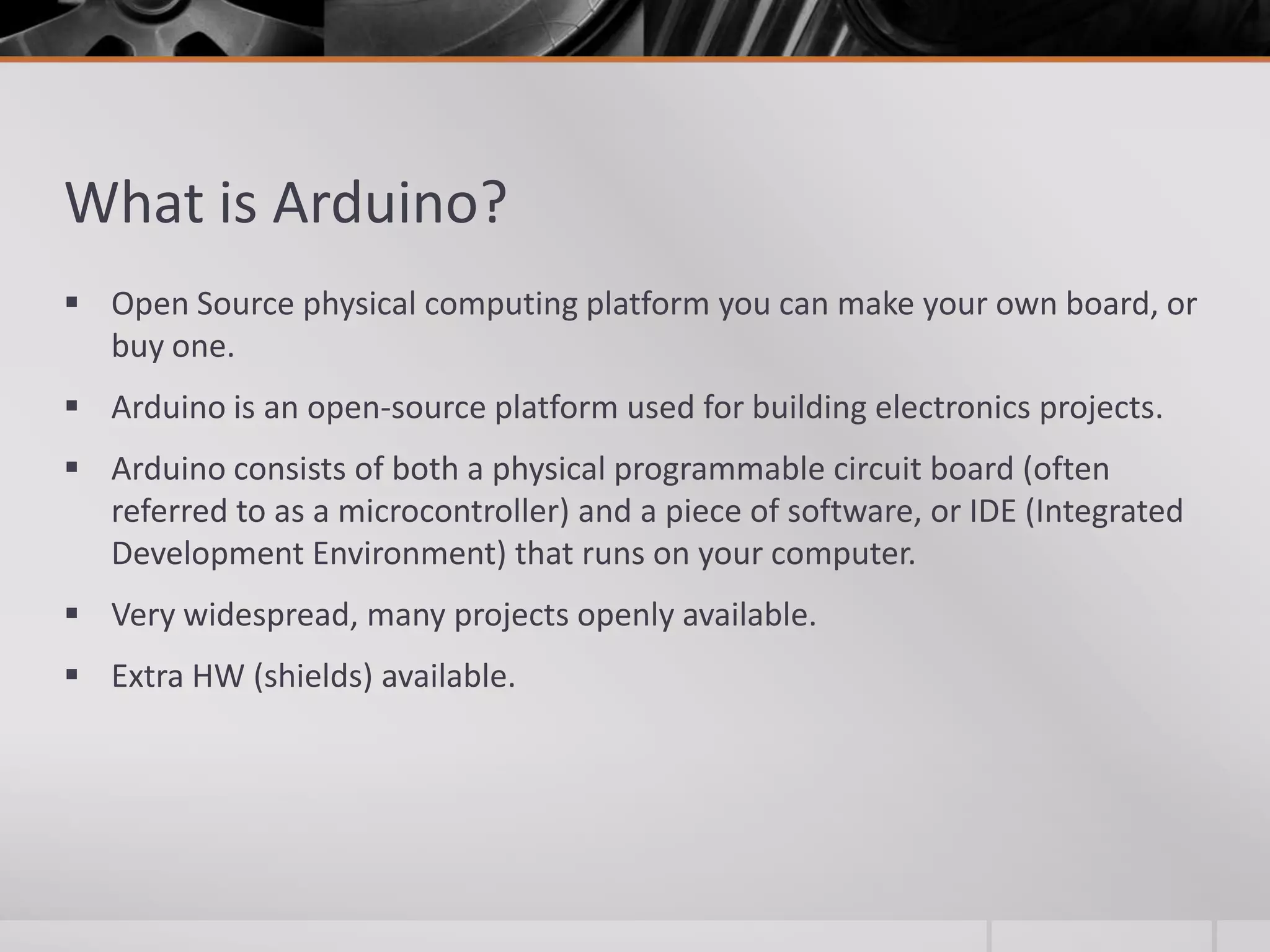 What is Arduino?  Open Source physical computing platform you can make your own board, or buy one.  Arduino is an open-source platform used for building electronics projects.  Arduino consists of both a physical programmable circuit board (often referred to as a microcontroller) and a piece of software, or IDE (Integrated Development Environment) that runs on your computer.  Very widespread, many projects openly available.  Extra HW (shields) available. 