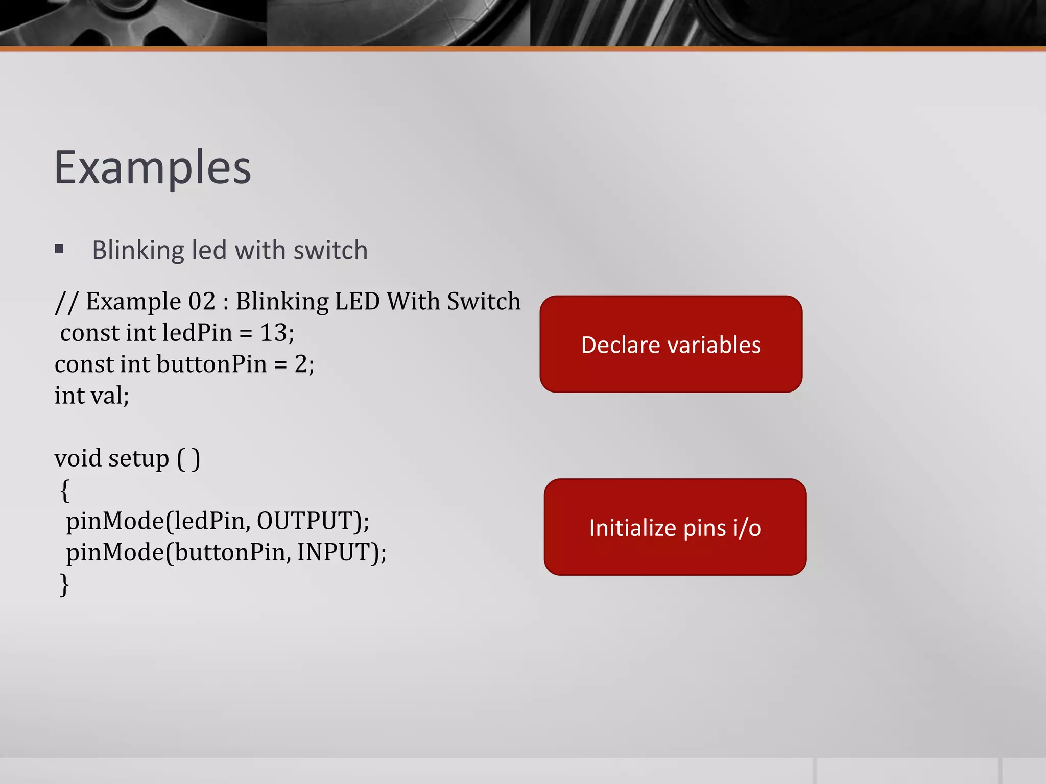 Examples  Blinking led with switch // Example 02 : Blinking LED With Switch const int ledPin = 13; const int buttonPin = 2; int val; void setup ( ) { pinMode(ledPin, OUTPUT); pinMode(buttonPin, INPUT); } Declare variables Initialize pins i/o 