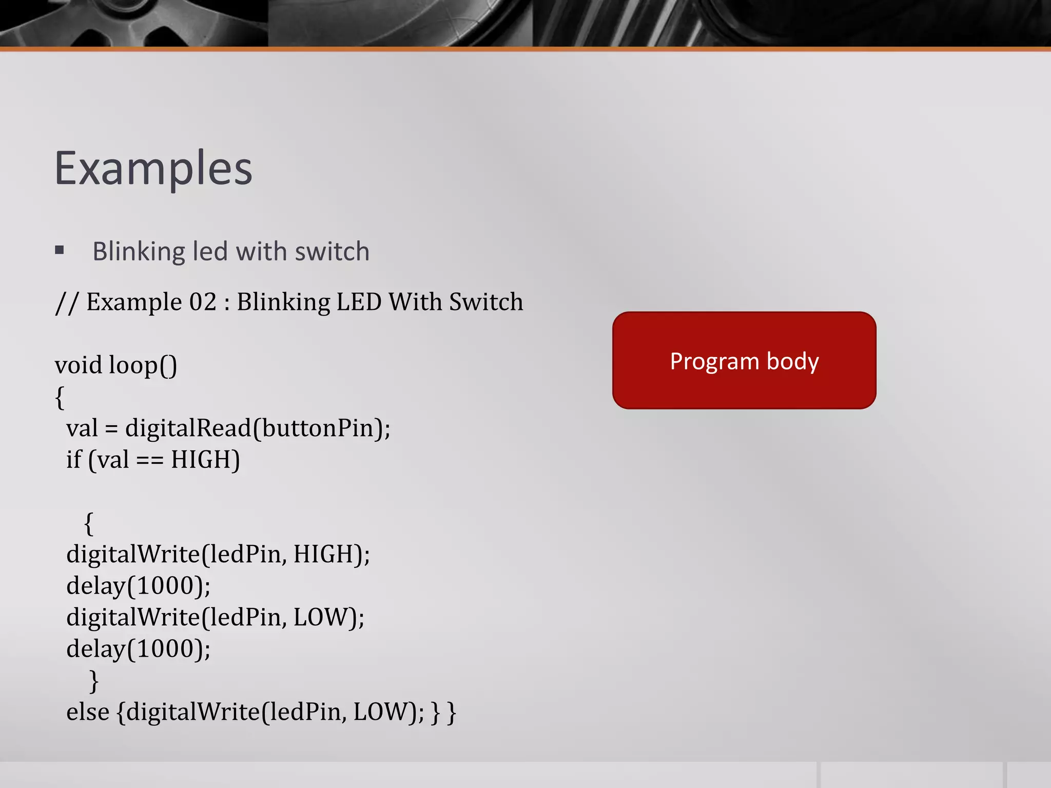 Examples  Blinking led with switch // Example 02 : Blinking LED With Switch void loop() { val = digitalRead(buttonPin); if (val == HIGH) { digitalWrite(ledPin, HIGH); delay(1000); digitalWrite(ledPin, LOW); delay(1000); } else {digitalWrite(ledPin, LOW); } } Program body 
