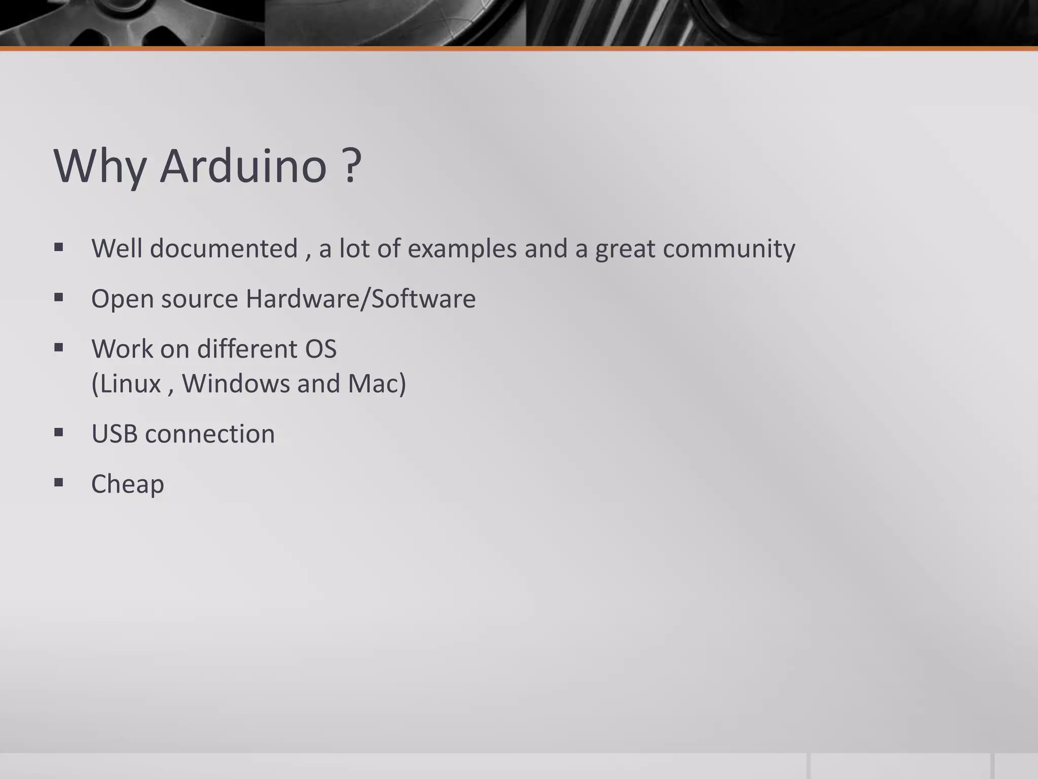 Why Arduino ?  Well documented , a lot of examples and a great community  Open source Hardware/Software  Work on different OS (Linux , Windows and Mac)  USB connection  Cheap 