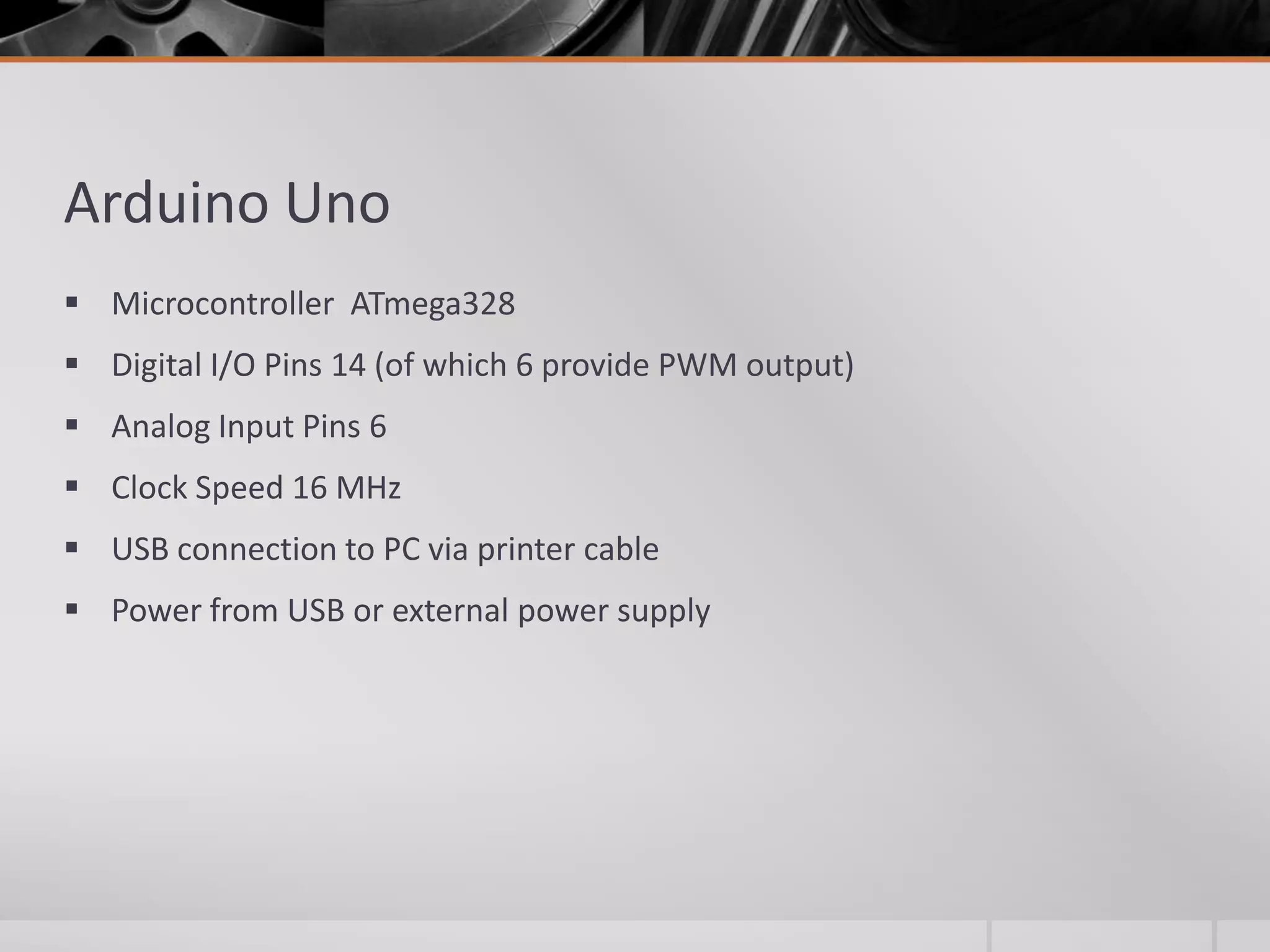 Arduino Uno  Microcontroller ATmega328  Digital I/O Pins 14 (of which 6 provide PWM output)  Analog Input Pins 6  Clock Speed 16 MHz  USB connection to PC via printer cable  Power from USB or external power supply 