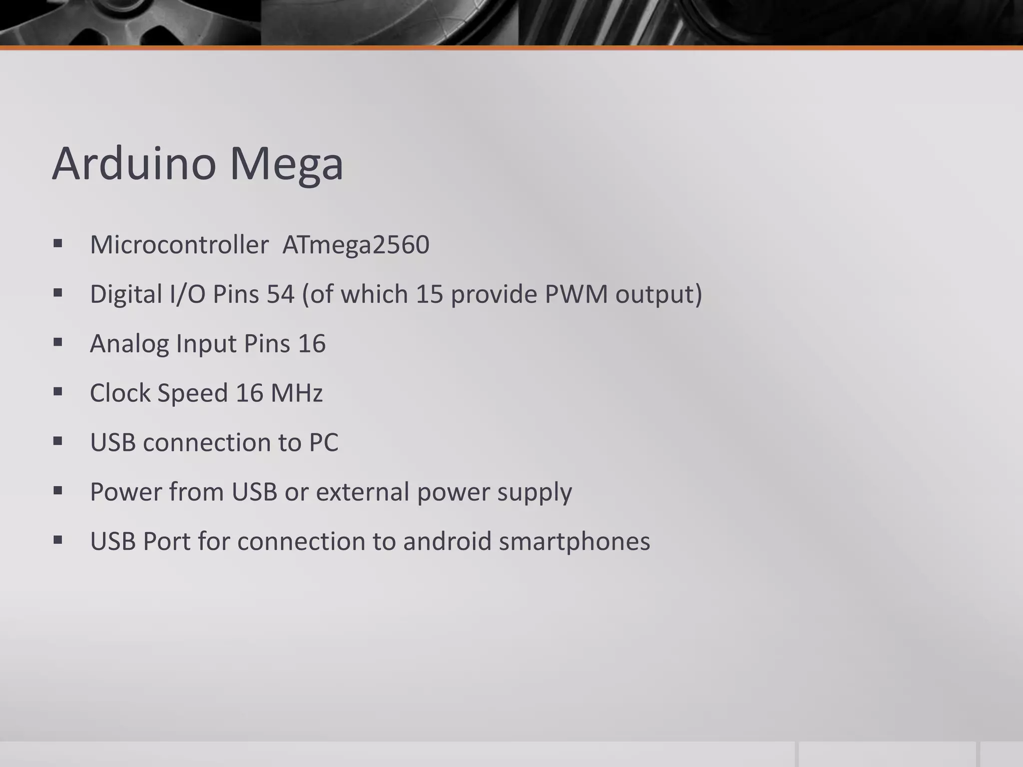Arduino Mega  Microcontroller ATmega2560  Digital I/O Pins 54 (of which 15 provide PWM output)  Analog Input Pins 16  Clock Speed 16 MHz  USB connection to PC  Power from USB or external power supply  USB Port for connection to android smartphones 