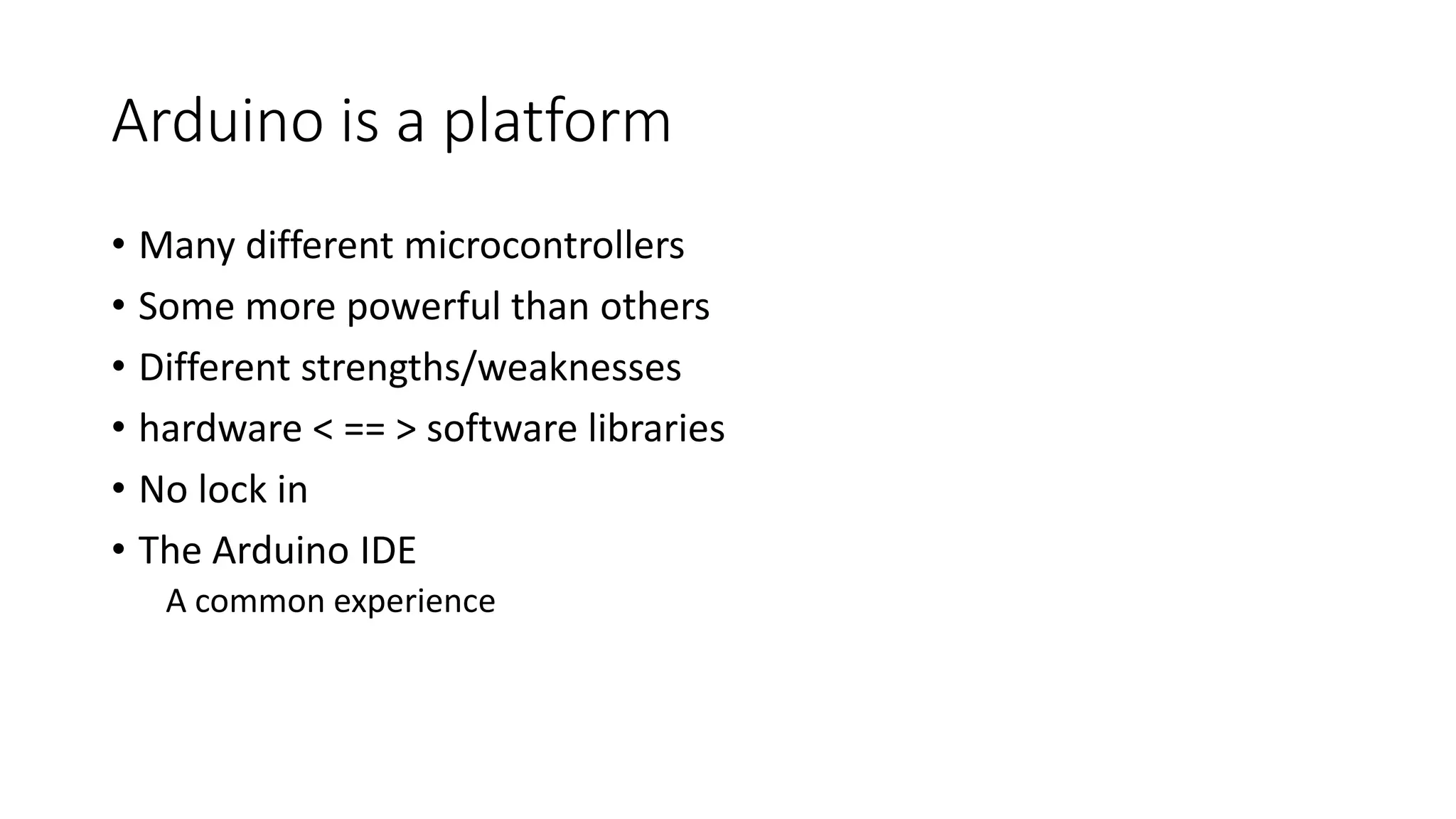 Arduino is a platform • Many different microcontrollers • Some more powerful than others • Different strengths/weaknesses • hardware < == > software libraries • No lock in • The Arduino IDE A common experience 