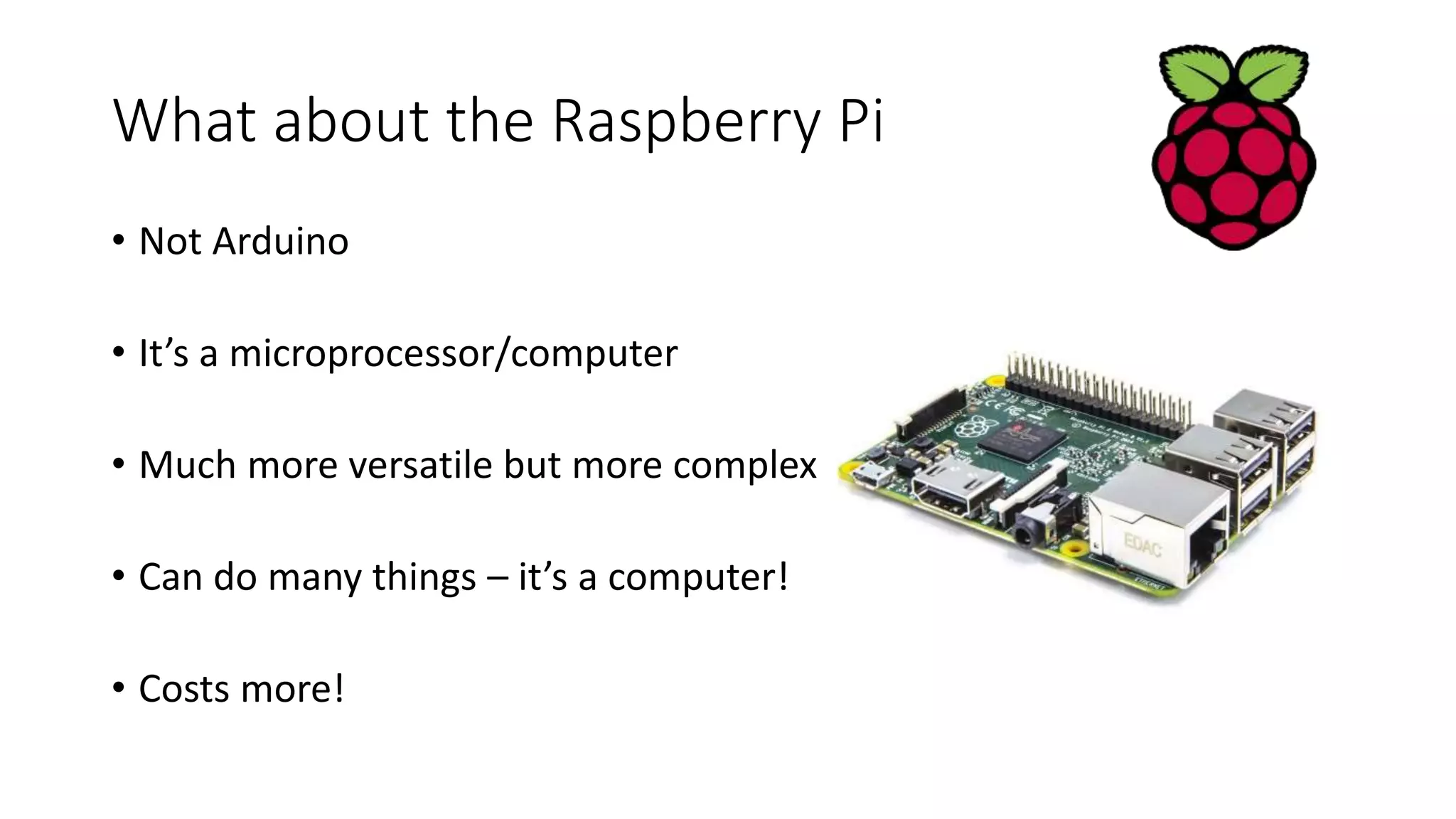 What about the Raspberry Pi • Not Arduino • It’s a microprocessor/computer • Much more versatile but more complex • Can do many things – it’s a computer! • Costs more! 