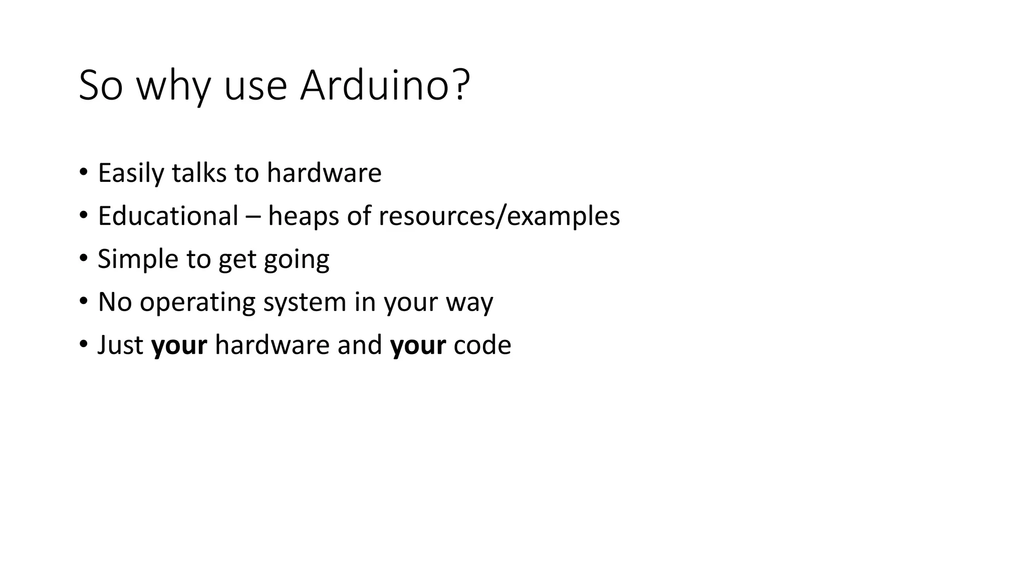 So why use Arduino? • Easily talks to hardware • Educational – heaps of resources/examples • Simple to get going • No operating system in your way • Just your hardware and your code 