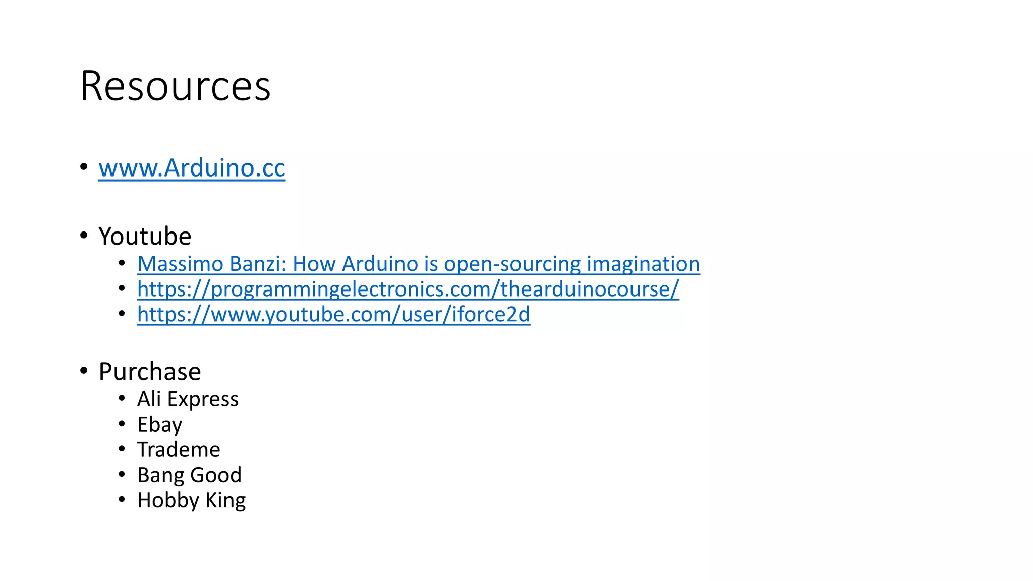Resources • www.Arduino.cc • Youtube • Massimo Banzi: How Arduino is open-sourcing imagination • https://programmingelectronics.com/thearduinocourse/ • https://www.youtube.com/user/iforce2d • Purchase • Ali Express • Ebay • Trademe • Bang Good • Hobby King 