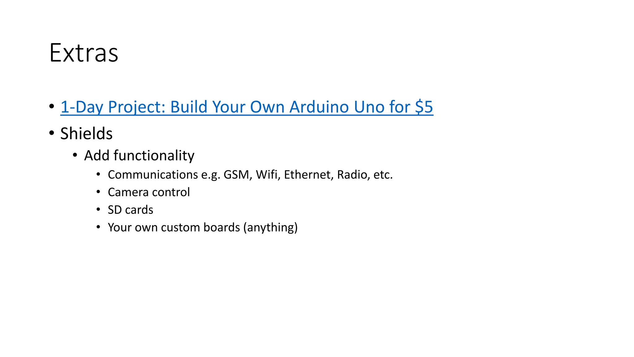 Extras • 1-Day Project: Build Your Own Arduino Uno for $5 • Shields • Add functionality • Communications e.g. GSM, Wifi, Ethernet, Radio, etc. • Camera control • SD cards • Your own custom boards (anything) 