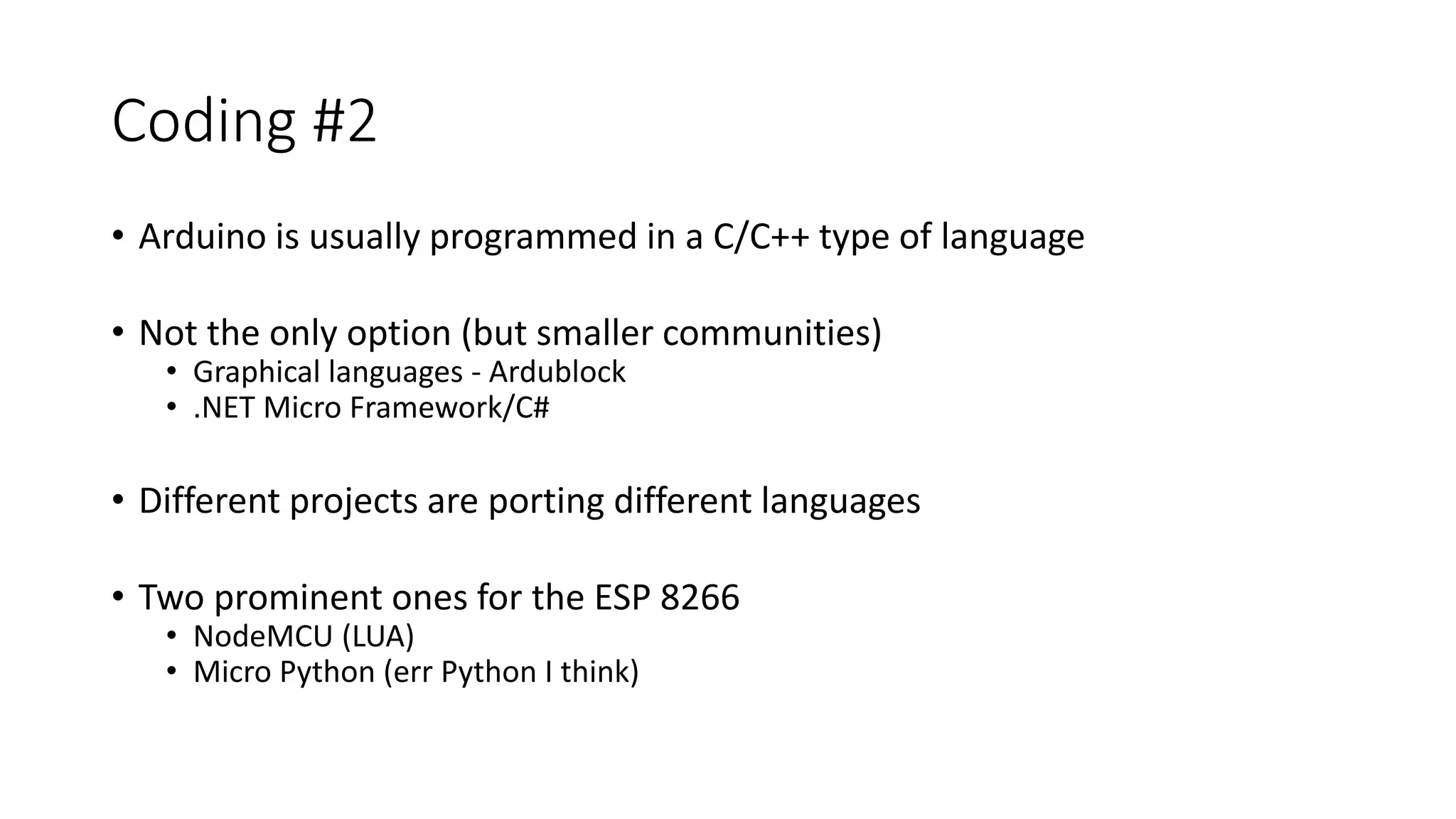 Coding #2 • Arduino is usually programmed in a C/C++ type of language • Not the only option (but smaller communities) • Graphical languages - Ardublock • .NET Micro Framework/C# • Different projects are porting different languages • Two prominent ones for the ESP 8266 • NodeMCU (LUA) • Micro Python (err Python I think) 