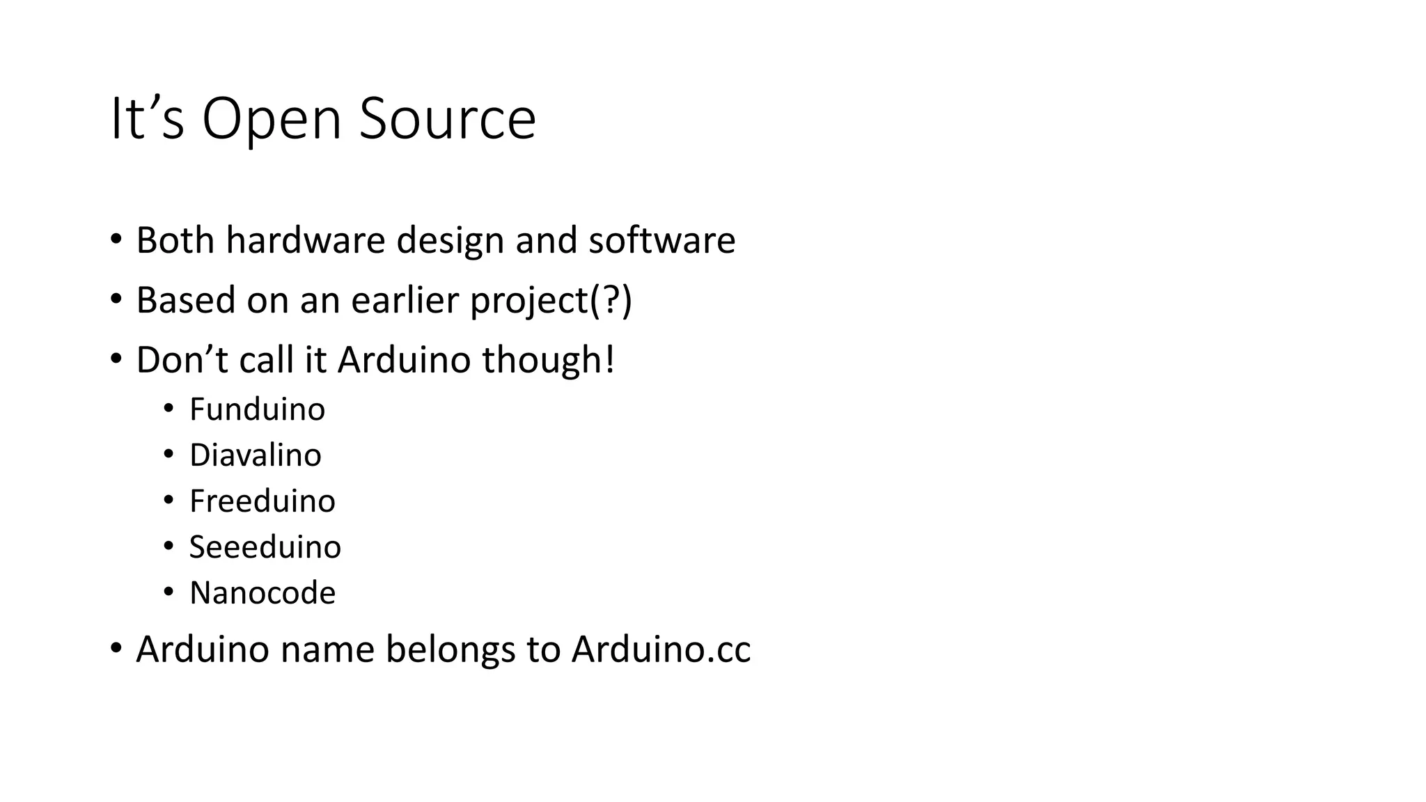 It’s Open Source • Both hardware design and software • Based on an earlier project(?) • Don’t call it Arduino though! • Funduino • Diavalino • Freeduino • Seeeduino • Nanocode • Arduino name belongs to Arduino.cc 