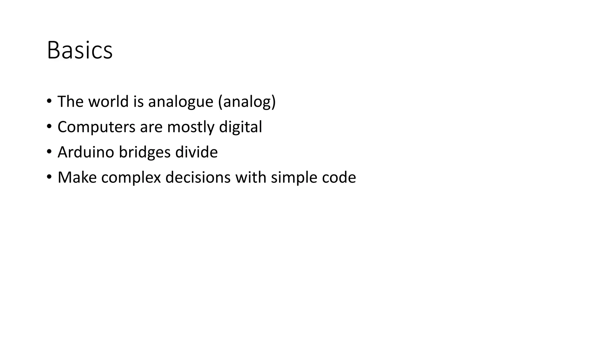 Basics • The world is analogue (analog) • Computers are mostly digital • Arduino bridges divide • Make complex decisions with simple code 