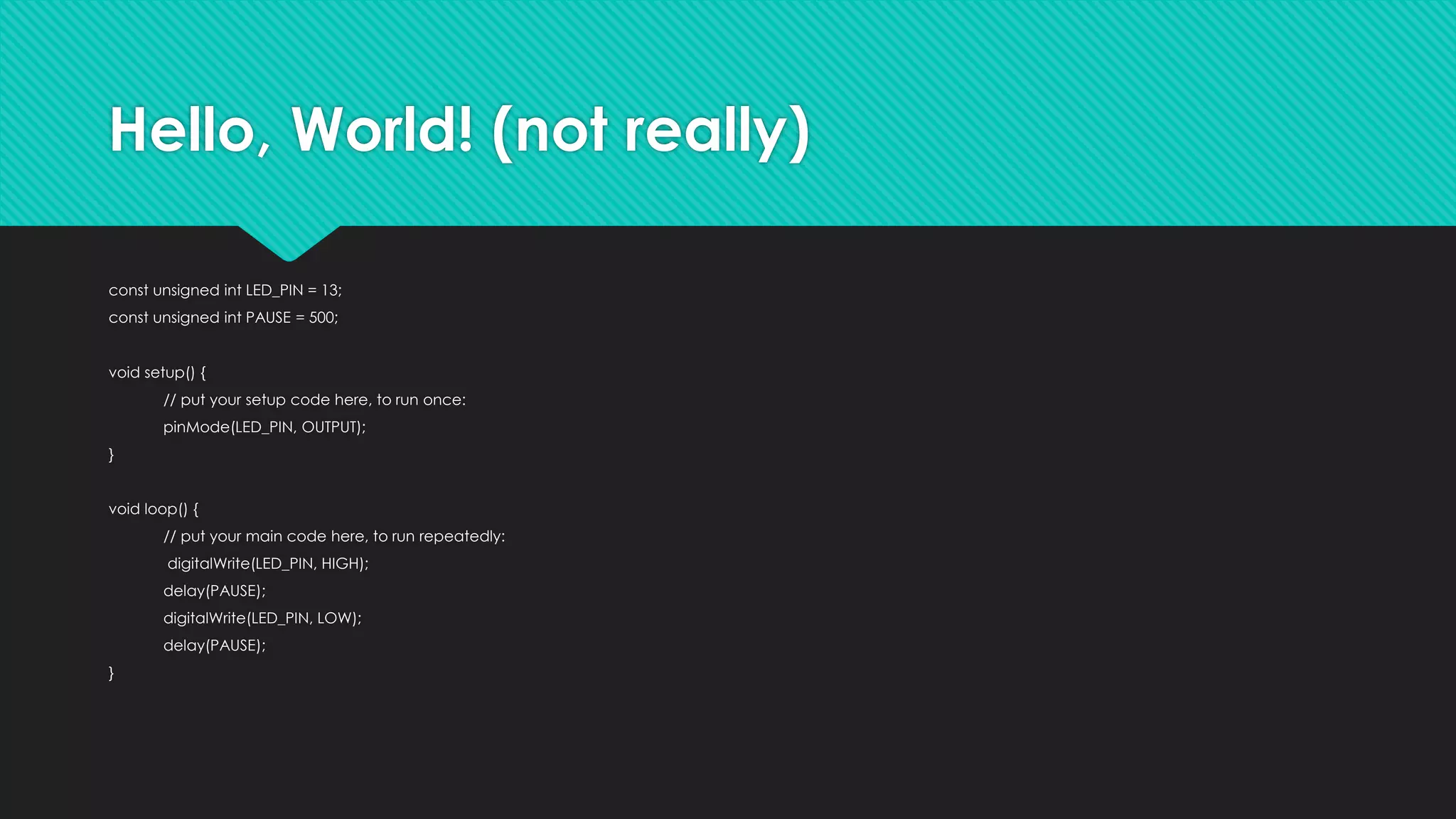 Hello, World! (not really)
const unsigned int LED_PIN = 13;
const unsigned int PAUSE = 500;
void setup() {
// put your setup code here, to run once:
pinMode(LED_PIN, OUTPUT);
}
void loop() {
// put your main code here, to run repeatedly:
digitalWrite(LED_PIN, HIGH);
delay(PAUSE);
digitalWrite(LED_PIN, LOW);
delay(PAUSE);
}
 