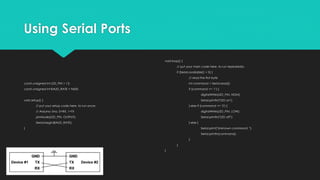 Using Serial Ports
const unsigned int LED_PIN = 13;
const unsigned int BAUD_RATE = 9600;
void setup() {
// put your setup code here, to run once:
// Arduino Uno, 0=RX, 1=TX
pinMode(LED_PIN, OUTPUT);
Serial.begin(BAUD_RATE);
}
void loop() {
// put your main code here, to run repeatedly:
if (Serial.available() > 0) {
// read the first byte
int command = Serial.read();
if (command == '1') {
digitalWrite(LED_PIN, HIGH);
Serial.println("LED on");
} else if (command == '2') {
digitalWrite(LED_PIN, LOW);
Serial.println("LED off");
} else {
Serial.print("Unknown command: ");
Serial.println(command);
}
}
}
 