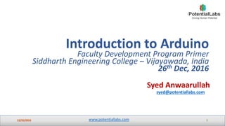 www.potentiallabs.com
Syed Anwaarullah
syed@potentiallabs.com
Introduction to Arduino
Faculty Development Program Primer
Siddharth Engineering College – Vijayawada, India
26th Dec, 2016
 