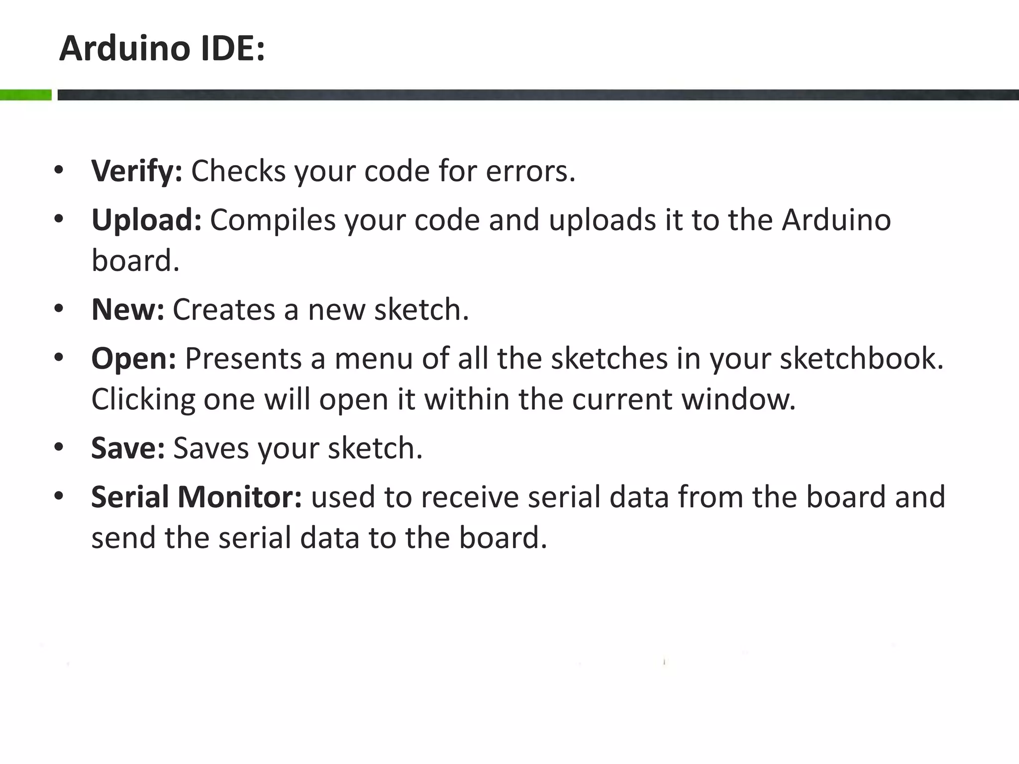 Arduino IDE:
• Verify: Checks your code for errors.
• Upload: Compiles your code and uploads it to the Arduino
board.
• New: Creates a new sketch.
• Open: Presents a menu of all the sketches in your sketchbook.
Clicking one will open it within the current window.
• Save: Saves your sketch.
• Serial Monitor: used to receive serial data from the board and
send the serial data to the board.
 