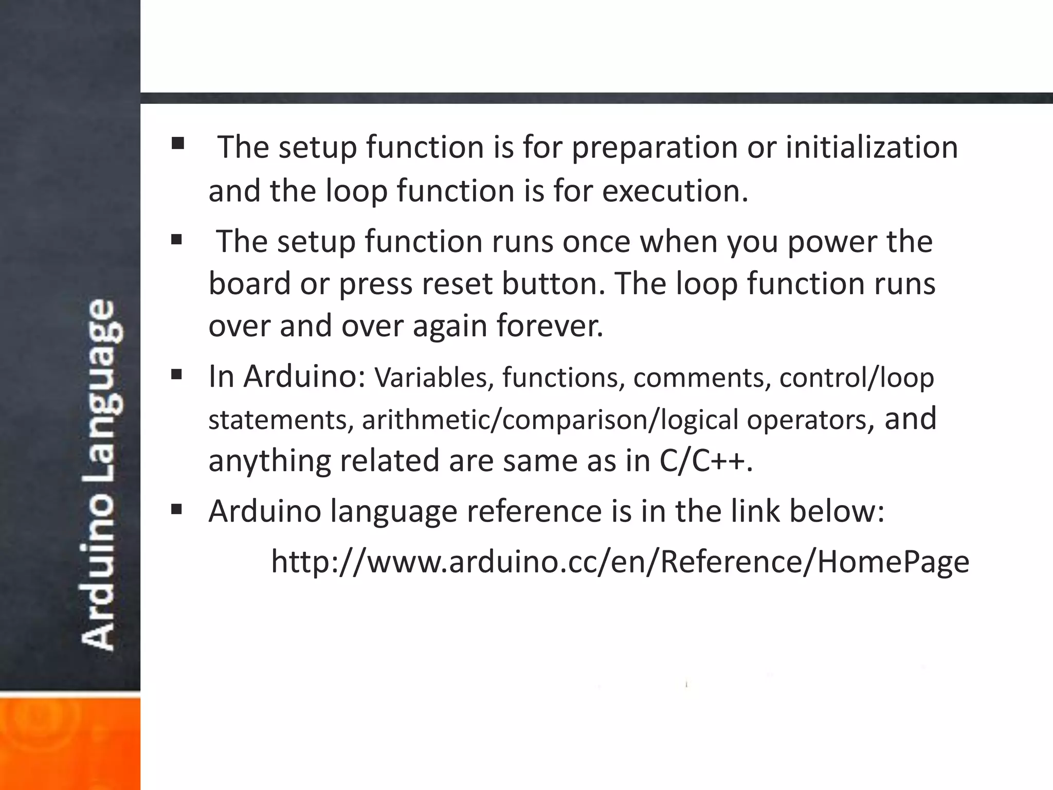  The setup function is for preparation or initialization
and the loop function is for execution.
 The setup function runs once when you power the
board or press reset button. The loop function runs
over and over again forever.
 In Arduino: Variables, functions, comments, control/loop
statements, arithmetic/comparison/logical operators, and
anything related are same as in C/C++.
 Arduino language reference is in the link below:
http://www.arduino.cc/en/Reference/HomePage
 
