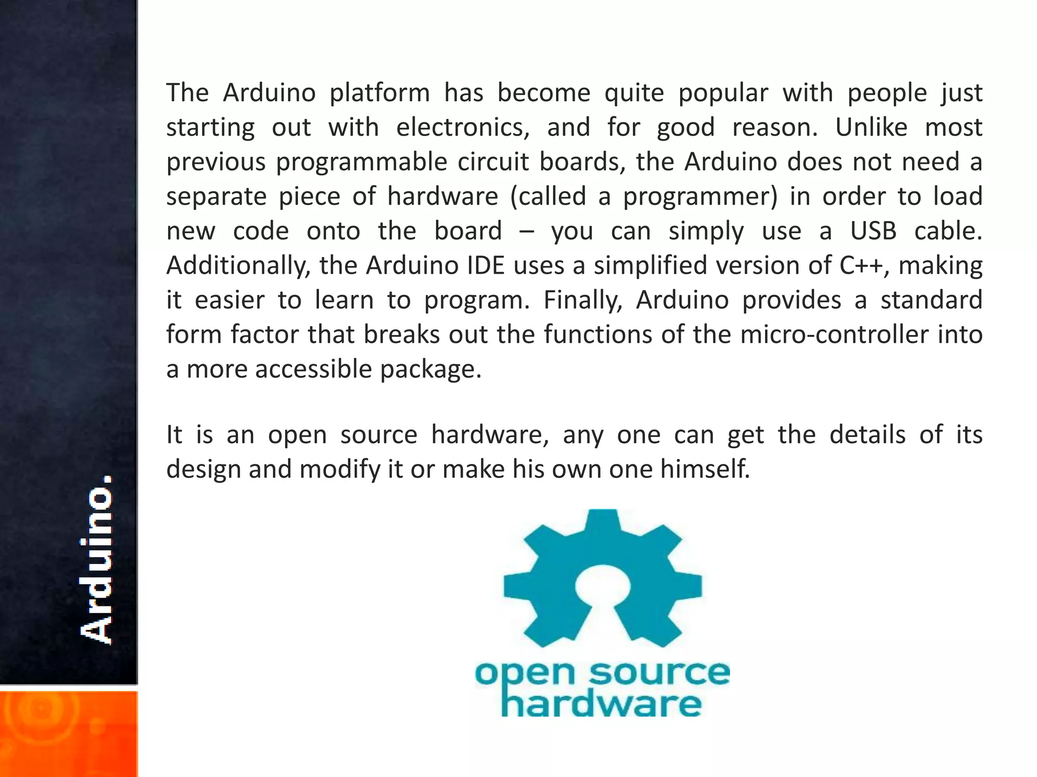 The Arduino platform has become quite popular with people just
starting out with electronics, and for good reason. Unlike most
previous programmable circuit boards, the Arduino does not need a
separate piece of hardware (called a programmer) in order to load
new code onto the board – you can simply use a USB cable.
Additionally, the Arduino IDE uses a simplified version of C++, making
it easier to learn to program. Finally, Arduino provides a standard
form factor that breaks out the functions of the micro-controller into
a more accessible package.
It is an open source hardware, any one can get the details of its
design and modify it or make his own one himself.
 