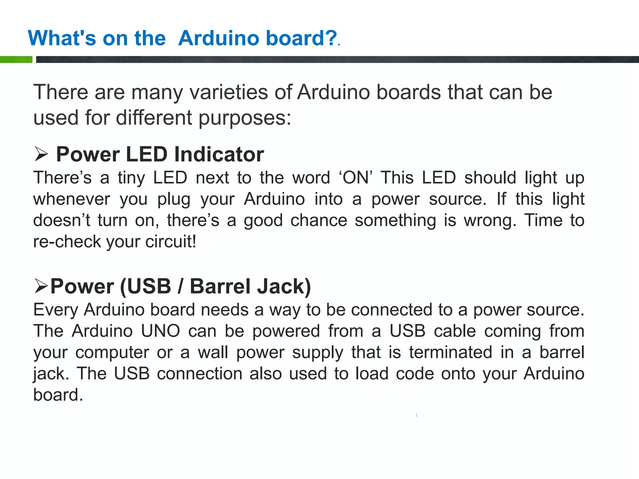 There are many varieties of Arduino boards that can be
used for different purposes:
 Power LED Indicator
There’s a tiny LED next to the word ‘ON’ This LED should light up
whenever you plug your Arduino into a power source. If this light
doesn’t turn on, there’s a good chance something is wrong. Time to
re-check your circuit!
Power (USB / Barrel Jack)
Every Arduino board needs a way to be connected to a power source.
The Arduino UNO can be powered from a USB cable coming from
your computer or a wall power supply that is terminated in a barrel
jack. The USB connection also used to load code onto your Arduino
board.
What's on the Arduino board?.
 