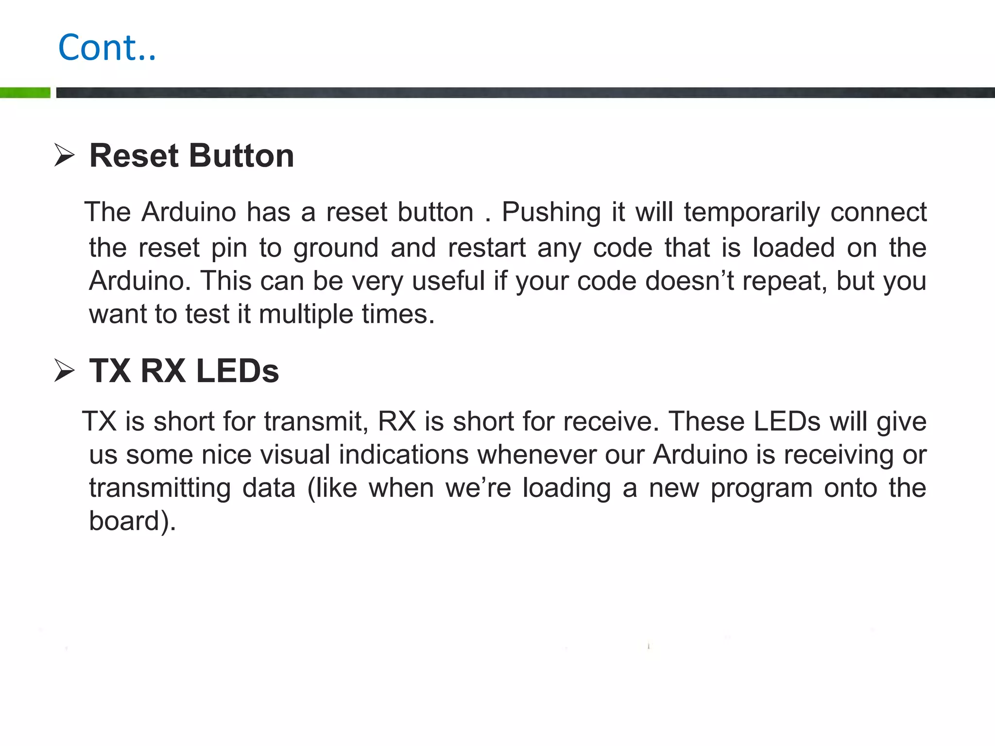 Cont..
 Reset Button
The Arduino has a reset button . Pushing it will temporarily connect
the reset pin to ground and restart any code that is loaded on the
Arduino. This can be very useful if your code doesn’t repeat, but you
want to test it multiple times.
 TX RX LEDs
TX is short for transmit, RX is short for receive. These LEDs will give
us some nice visual indications whenever our Arduino is receiving or
transmitting data (like when we’re loading a new program onto the
board).
 