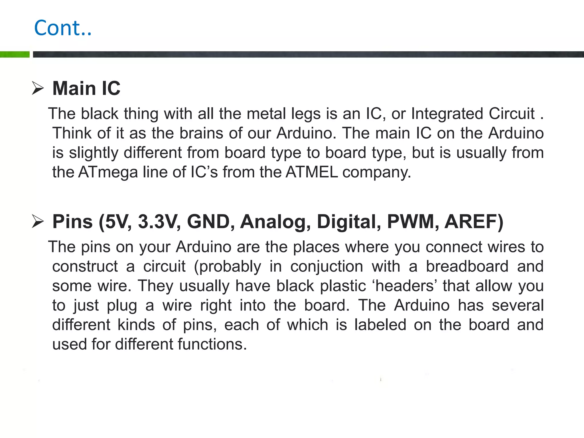 Cont..
 Main IC
The black thing with all the metal legs is an IC, or Integrated Circuit .
Think of it as the brains of our Arduino. The main IC on the Arduino
is slightly different from board type to board type, but is usually from
the ATmega line of IC’s from the ATMEL company.
 Pins (5V, 3.3V, GND, Analog, Digital, PWM, AREF)
The pins on your Arduino are the places where you connect wires to
construct a circuit (probably in conjuction with a breadboard and
some wire. They usually have black plastic ‘headers’ that allow you
to just plug a wire right into the board. The Arduino has several
different kinds of pins, each of which is labeled on the board and
used for different functions.
 