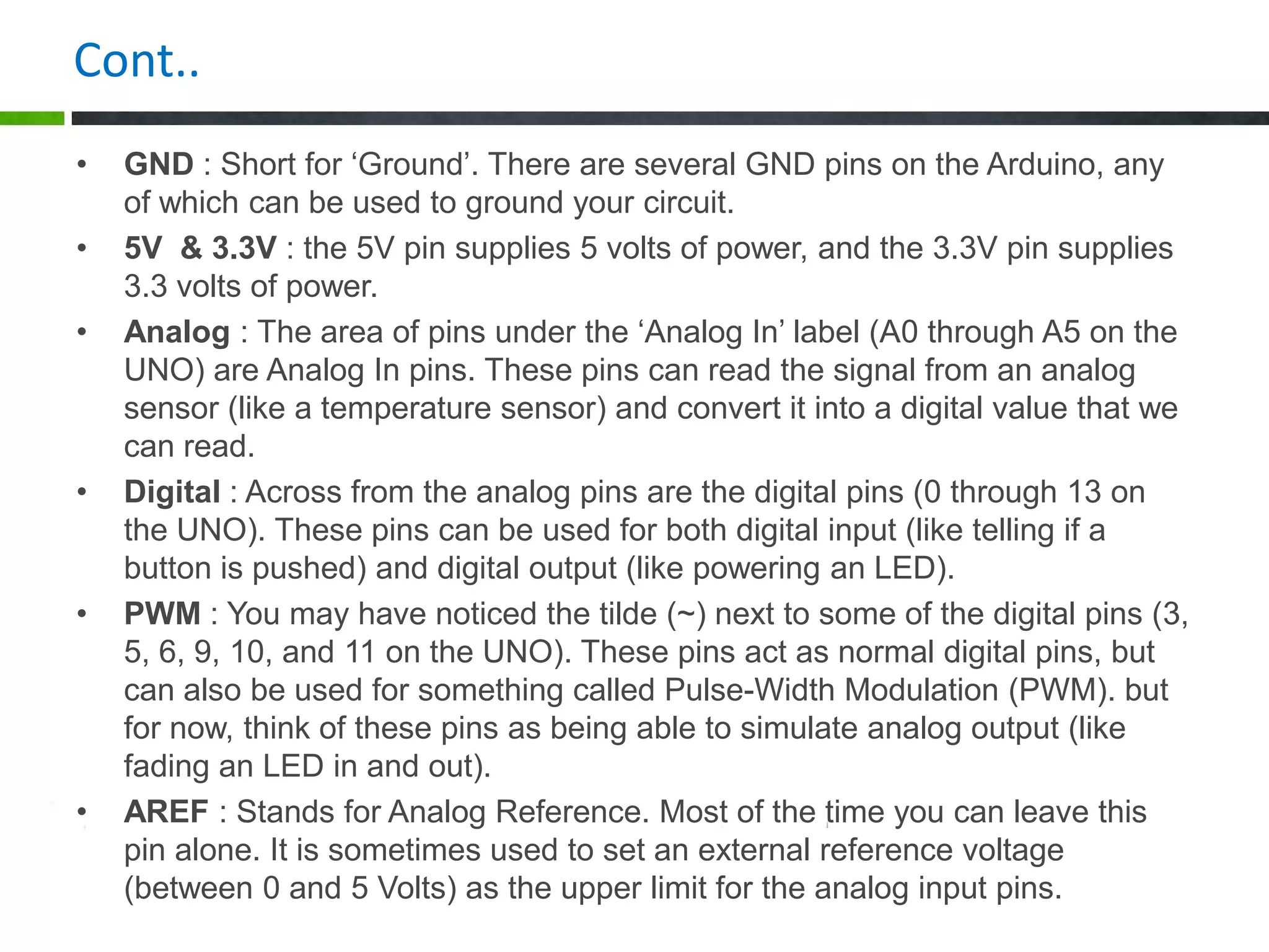 Cont..
• GND : Short for ‘Ground’. There are several GND pins on the Arduino, any
of which can be used to ground your circuit.
• 5V & 3.3V : the 5V pin supplies 5 volts of power, and the 3.3V pin supplies
3.3 volts of power.
• Analog : The area of pins under the ‘Analog In’ label (A0 through A5 on the
UNO) are Analog In pins. These pins can read the signal from an analog
sensor (like a temperature sensor) and convert it into a digital value that we
can read.
• Digital : Across from the analog pins are the digital pins (0 through 13 on
the UNO). These pins can be used for both digital input (like telling if a
button is pushed) and digital output (like powering an LED).
• PWM : You may have noticed the tilde (~) next to some of the digital pins (3,
5, 6, 9, 10, and 11 on the UNO). These pins act as normal digital pins, but
can also be used for something called Pulse-Width Modulation (PWM). but
for now, think of these pins as being able to simulate analog output (like
fading an LED in and out).
• AREF : Stands for Analog Reference. Most of the time you can leave this
pin alone. It is sometimes used to set an external reference voltage
(between 0 and 5 Volts) as the upper limit for the analog input pins.
 