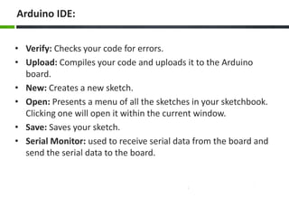 Arduino IDE:
• Verify: Checks your code for errors.
• Upload: Compiles your code and uploads it to the Arduino
board.
• New: Creates a new sketch.
• Open: Presents a menu of all the sketches in your sketchbook.
Clicking one will open it within the current window.
• Save: Saves your sketch.
• Serial Monitor: used to receive serial data from the board and
send the serial data to the board.
 