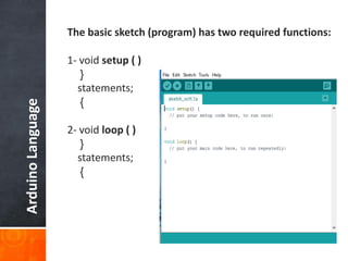 ArduinoLanguage The basic sketch (program) has two required functions:
1- void setup ( )
{
statements;
}
2- void loop ( )
{
statements;
}
 