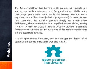 The Arduino platform has become quite popular with people just
starting out with electronics, and for good reason. Unlike most
previous programmable circuit boards, the Arduino does not need a
separate piece of hardware (called a programmer) in order to load
new code onto the board – you can simply use a USB cable.
Additionally, the Arduino IDE uses a simplified version of C++, making
it easier to learn to program. Finally, Arduino provides a standard
form factor that breaks out the functions of the micro-controller into
a more accessible package.
It is an open source hardware, any one can get the details of its
design and modify it or make his own one himself.
 