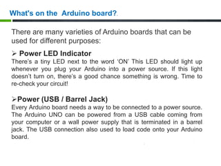 There are many varieties of Arduino boards that can be
used for different purposes:
 Power LED Indicator
There’s a tiny LED next to the word ‘ON’ This LED should light up
whenever you plug your Arduino into a power source. If this light
doesn’t turn on, there’s a good chance something is wrong. Time to
re-check your circuit!
Power (USB / Barrel Jack)
Every Arduino board needs a way to be connected to a power source.
The Arduino UNO can be powered from a USB cable coming from
your computer or a wall power supply that is terminated in a barrel
jack. The USB connection also used to load code onto your Arduino
board.
What's on the Arduino board?.
 