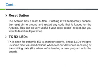 Cont..
 Reset Button
The Arduino has a reset button . Pushing it will temporarily connect
the reset pin to ground and restart any code that is loaded on the
Arduino. This can be very useful if your code doesn’t repeat, but you
want to test it multiple times.
 TX RX LEDs
TX is short for transmit, RX is short for receive. These LEDs will give
us some nice visual indications whenever our Arduino is receiving or
transmitting data (like when we’re loading a new program onto the
board).
 