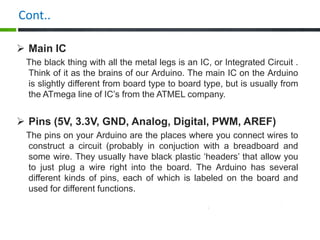 Cont..
 Main IC
The black thing with all the metal legs is an IC, or Integrated Circuit .
Think of it as the brains of our Arduino. The main IC on the Arduino
is slightly different from board type to board type, but is usually from
the ATmega line of IC’s from the ATMEL company.
 Pins (5V, 3.3V, GND, Analog, Digital, PWM, AREF)
The pins on your Arduino are the places where you connect wires to
construct a circuit (probably in conjuction with a breadboard and
some wire. They usually have black plastic ‘headers’ that allow you
to just plug a wire right into the board. The Arduino has several
different kinds of pins, each of which is labeled on the board and
used for different functions.
 