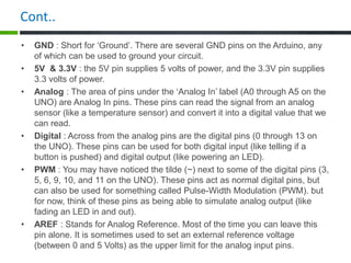 Cont..
• GND : Short for ‘Ground’. There are several GND pins on the Arduino, any
of which can be used to ground your circuit.
• 5V & 3.3V : the 5V pin supplies 5 volts of power, and the 3.3V pin supplies
3.3 volts of power.
• Analog : The area of pins under the ‘Analog In’ label (A0 through A5 on the
UNO) are Analog In pins. These pins can read the signal from an analog
sensor (like a temperature sensor) and convert it into a digital value that we
can read.
• Digital : Across from the analog pins are the digital pins (0 through 13 on
the UNO). These pins can be used for both digital input (like telling if a
button is pushed) and digital output (like powering an LED).
• PWM : You may have noticed the tilde (~) next to some of the digital pins (3,
5, 6, 9, 10, and 11 on the UNO). These pins act as normal digital pins, but
can also be used for something called Pulse-Width Modulation (PWM). but
for now, think of these pins as being able to simulate analog output (like
fading an LED in and out).
• AREF : Stands for Analog Reference. Most of the time you can leave this
pin alone. It is sometimes used to set an external reference voltage
(between 0 and 5 Volts) as the upper limit for the analog input pins.
 