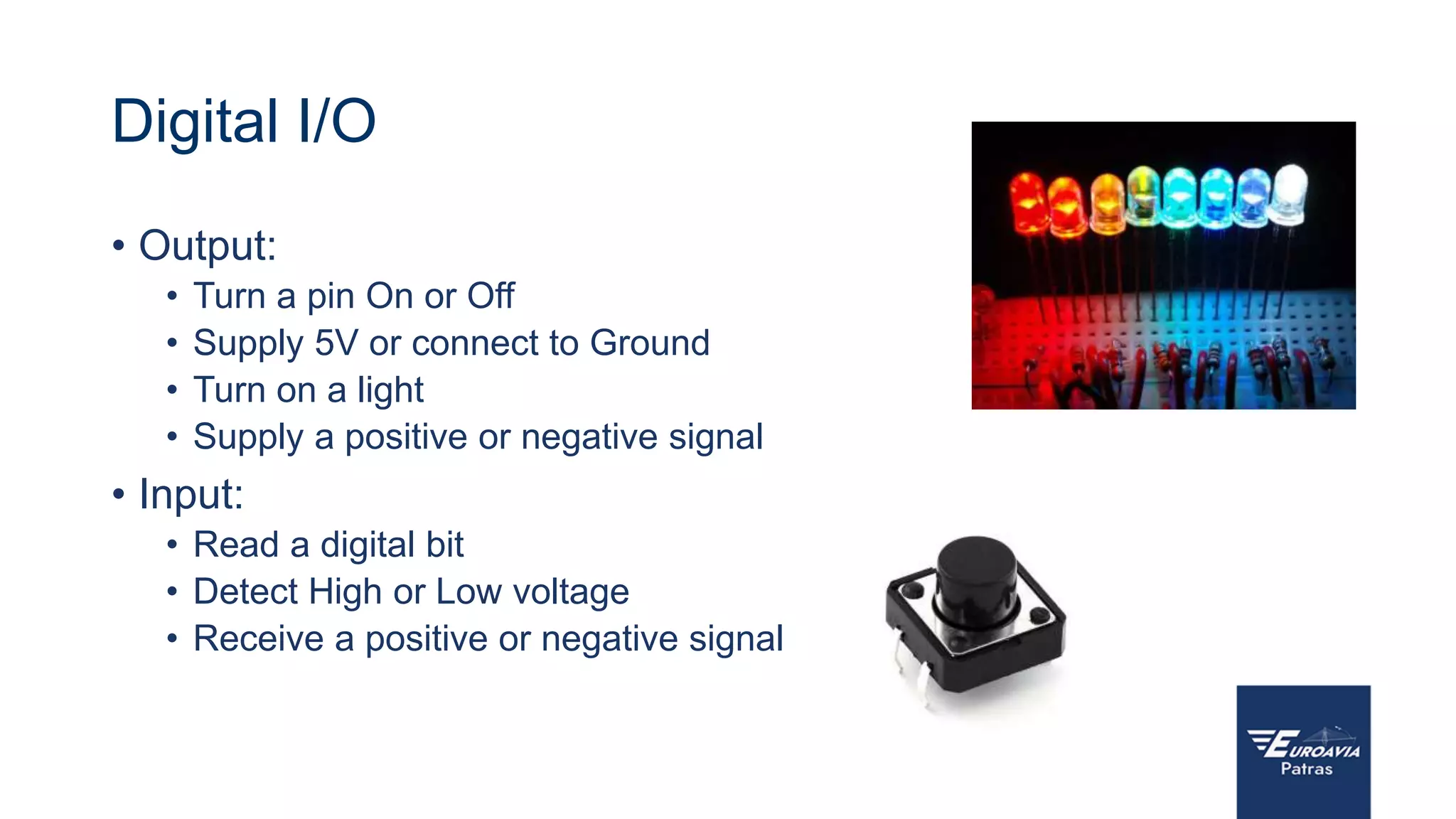 Digital I/O
• Output:
• Turn a pin On or Off
• Supply 5V or connect to Ground
• Turn on a light
• Supply a positive or negative signal
• Input:
• Read a digital bit
• Detect High or Low voltage
• Receive a positive or negative signal
 