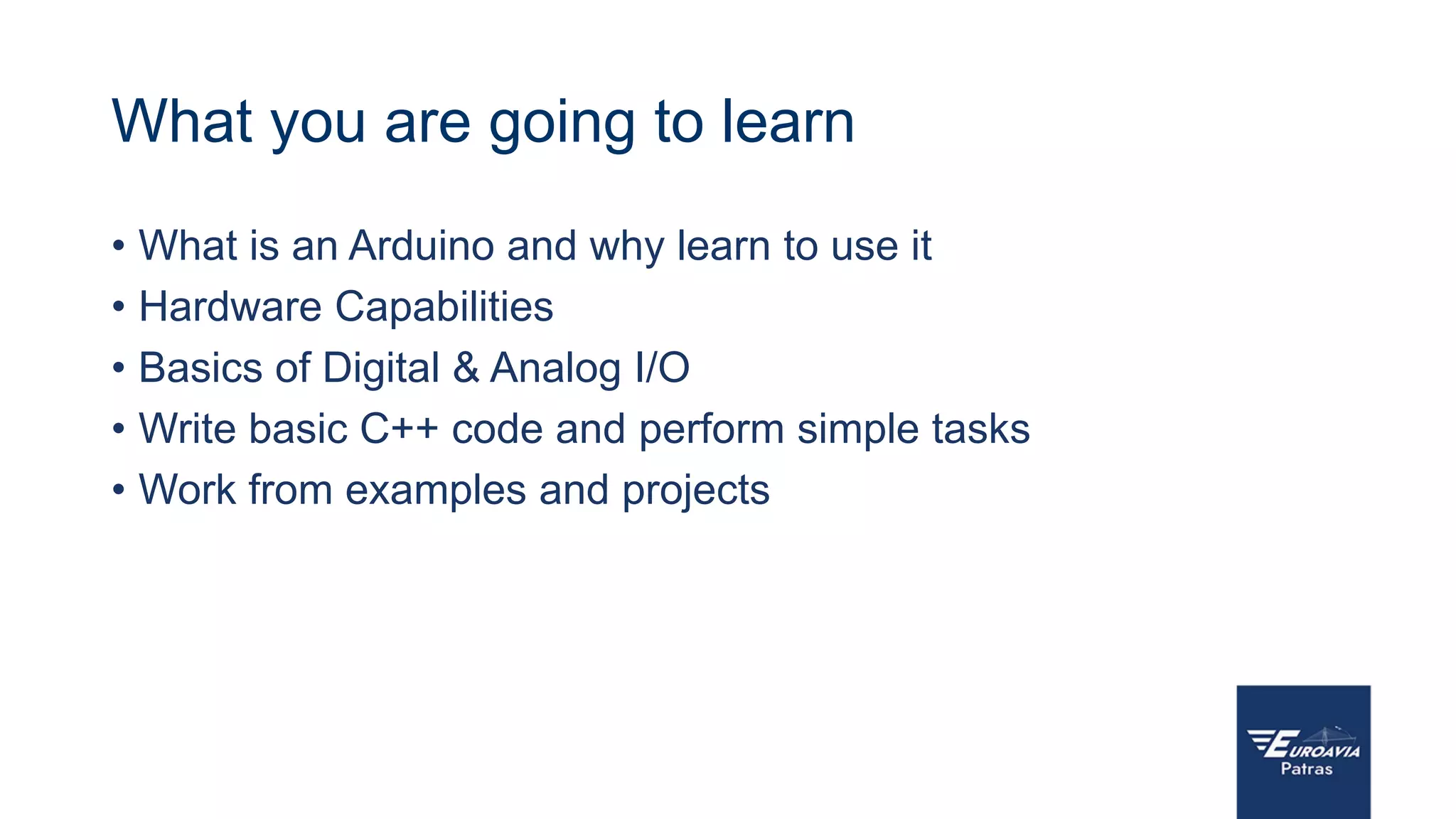 What you are going to learn
• What is an Arduino and why learn to use it
• Hardware Capabilities
• Basics of Digital & Analog I/O
• Write basic C++ code and perform simple tasks
• Work from examples and projects
 