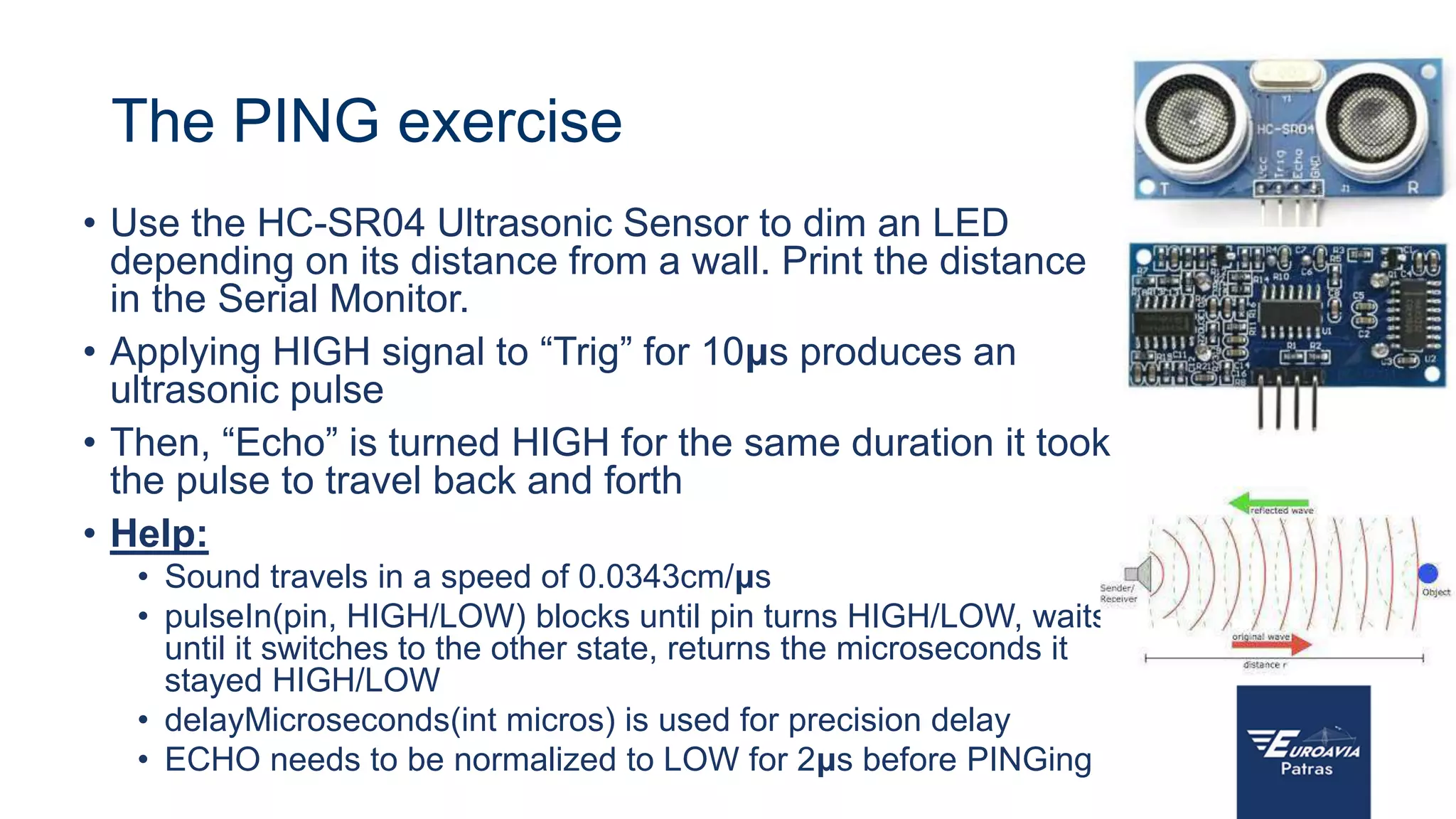 The PING exercise
• Use the HC-SR04 Ultrasonic Sensor to dim an LED
depending on its distance from a wall. Print the distance
in the Serial Monitor.
• Applying HIGH signal to “Trig” for 10μs produces an
ultrasonic pulse
• Then, “Echo” is turned HIGH for the same duration it took
the pulse to travel back and forth
• Help:
• Sound travels in a speed of 0.0343cm/μs
• pulseIn(pin, HIGH/LOW) blocks until pin turns HIGH/LOW, waits
until it switches to the other state, returns the microseconds it
stayed HIGH/LOW
• delayMicroseconds(int micros) is used for precision delay
• ECHO needs to be normalized to LOW for 2μs before PINGing
 