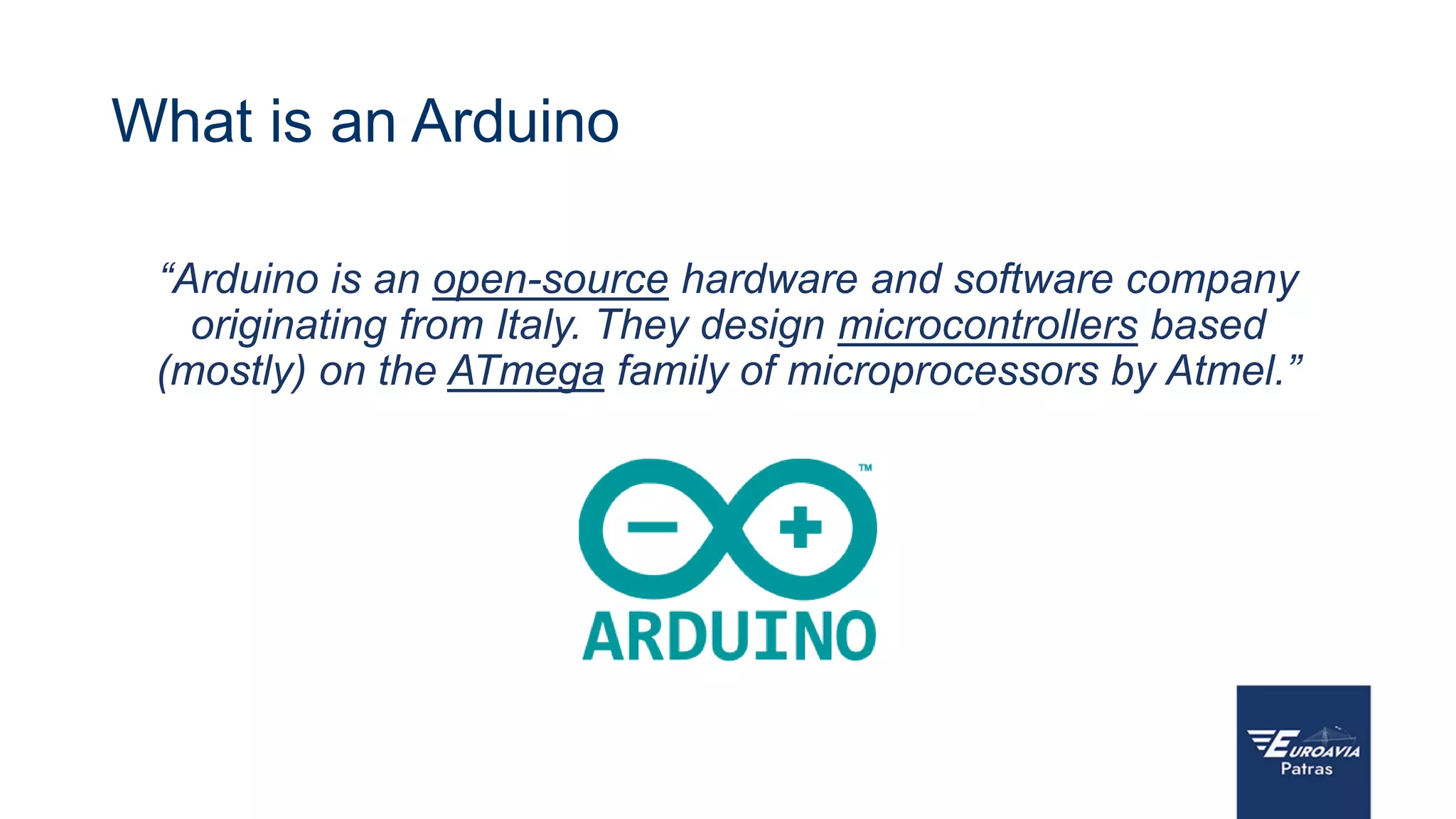 What is an Arduino
“Arduino is an open-source hardware and software company
originating from Italy. They design microcontrollers based
(mostly) on the ATmega family of microprocessors by Atmel.”
 