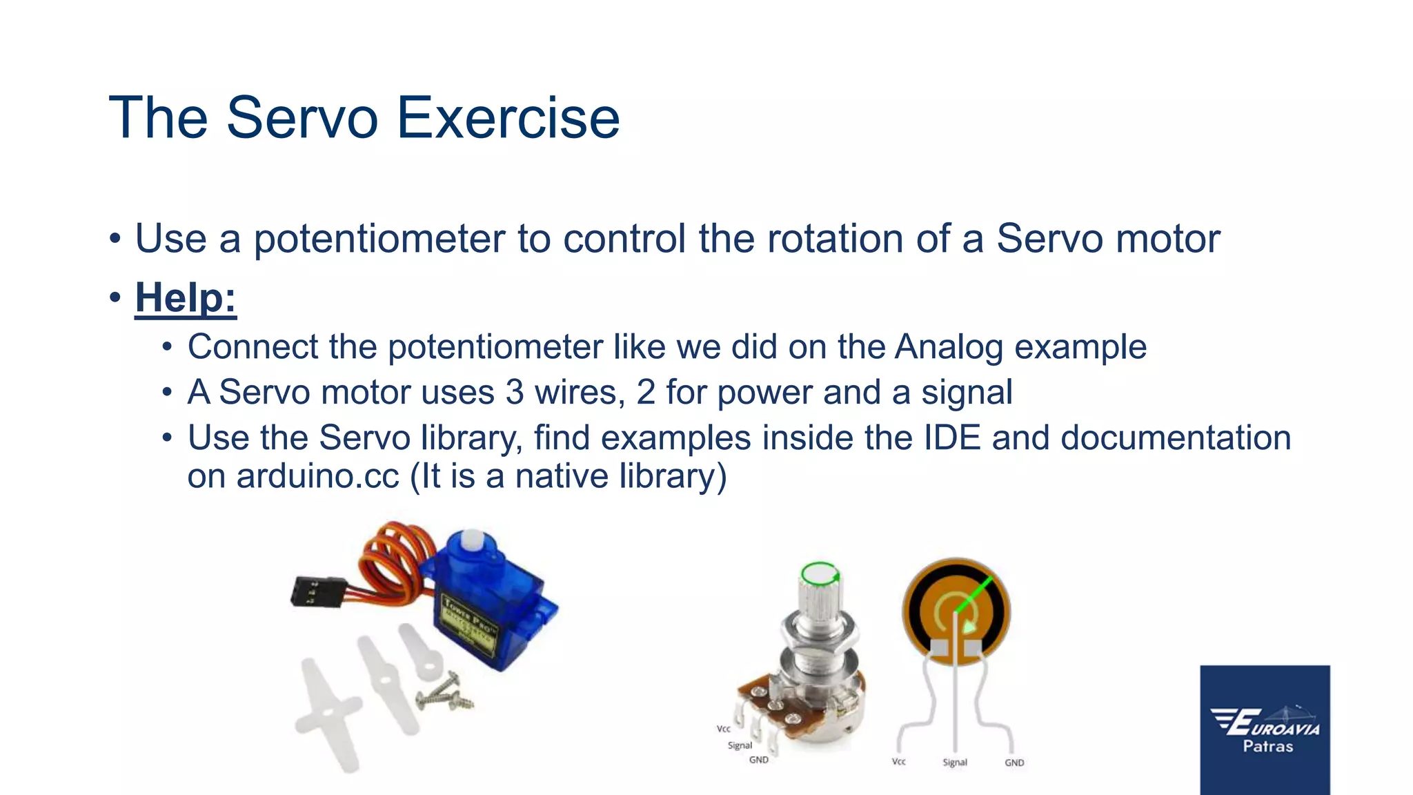 The Servo Exercise
• Use a potentiometer to control the rotation of a Servo motor
• Help:
• Connect the potentiometer like we did on the Analog example
• A Servo motor uses 3 wires, 2 for power and a signal
• Use the Servo library, find examples inside the IDE and documentation
on arduino.cc (It is a native library)
 