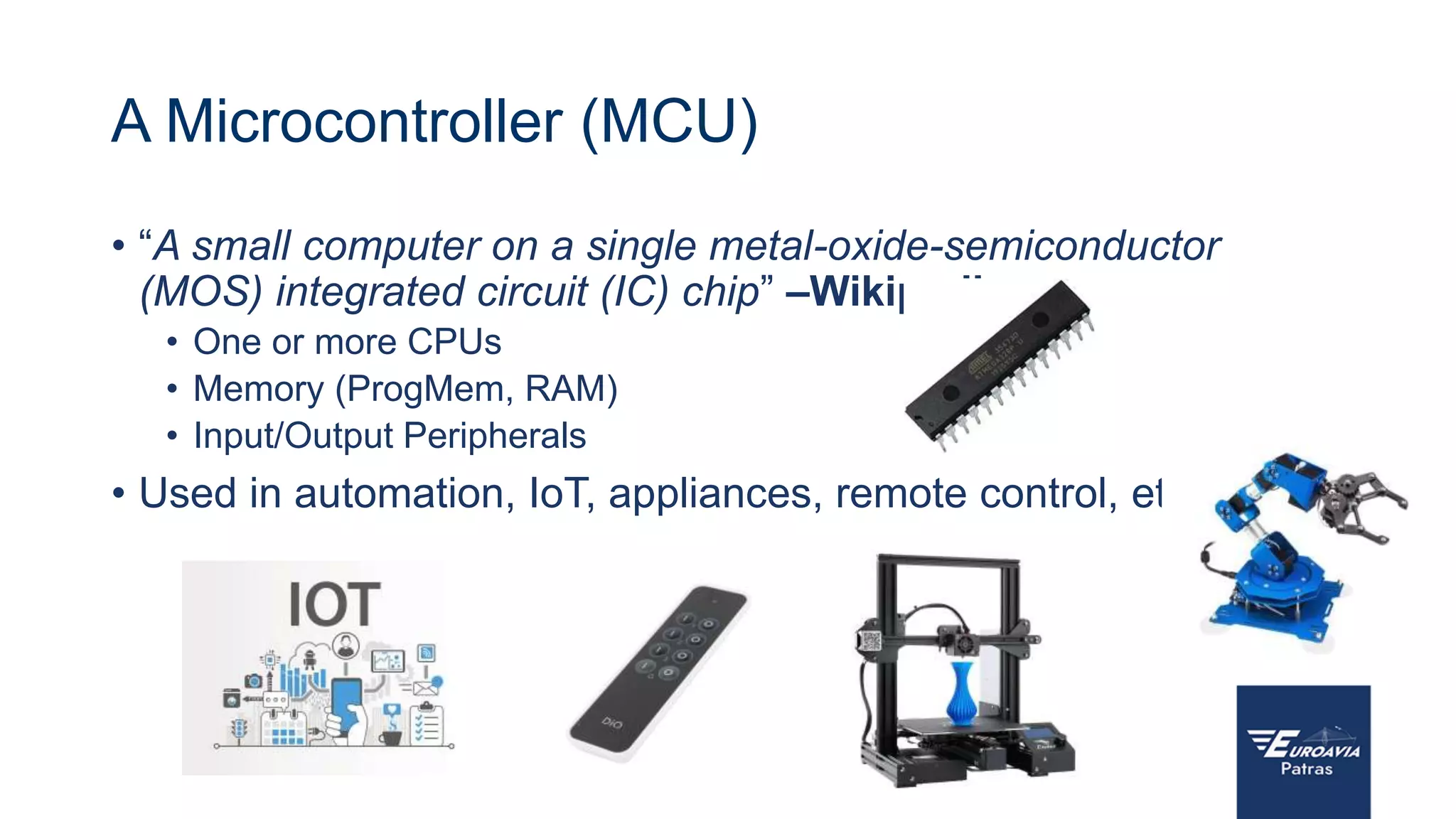 A Microcontroller (MCU)
• “A small computer on a single metal-oxide-semiconductor
(MOS) integrated circuit (IC) chip” –Wikipedia
• One or more CPUs
• Memory (ProgMem, RAM)
• Input/Output Peripherals
• Used in automation, IoT, appliances, remote control, etc
 