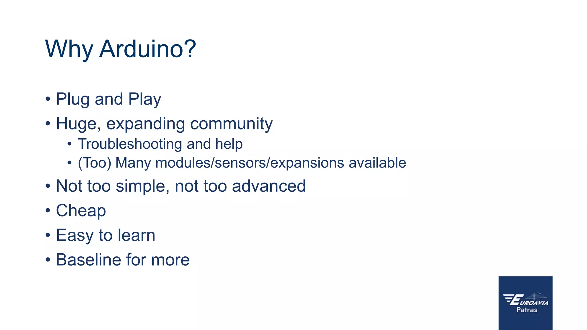 Why Arduino?
• Plug and Play
• Huge, expanding community
• Troubleshooting and help
• (Too) Many modules/sensors/expansions available
• Not too simple, not too advanced
• Cheap
• Easy to learn
• Baseline for more
 