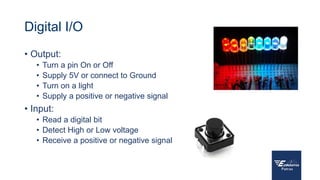 Digital I/O
• Output:
• Turn a pin On or Off
• Supply 5V or connect to Ground
• Turn on a light
• Supply a positive or negative signal
• Input:
• Read a digital bit
• Detect High or Low voltage
• Receive a positive or negative signal
 