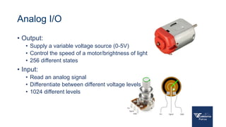 Analog I/O
• Output:
• Supply a variable voltage source (0-5V)
• Control the speed of a motor/brightness of light
• 256 different states
• Input:
• Read an analog signal
• Differentiate between different voltage levels
• 1024 different levels
 