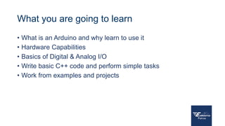 What you are going to learn
• What is an Arduino and why learn to use it
• Hardware Capabilities
• Basics of Digital & Analog I/O
• Write basic C++ code and perform simple tasks
• Work from examples and projects
 