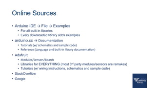Online Sources
• Arduino IDE → File → Examples
• For all built-in libraries
• Every downloaded library adds examples
• arduino.cc → Documentation
• Tutorials (w/ schematics and sample code)
• Reference (Language and built-in library documentation)
• Adafruit
• Modules/Sensors/Boards
• Libraries for EVERYTHING (most 3rd party modules/sensors are remakes)
• Tutorials (w/ wiring instructions, schematics and sample code)
• StackOverflow
• Google
 