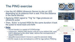 The PING exercise
• Use the HC-SR04 Ultrasonic Sensor to dim an LED
depending on its distance from a wall. Print the distance
in the Serial Monitor.
• Applying HIGH signal to “Trig” for 10μs produces an
ultrasonic pulse
• Then, “Echo” is turned HIGH for the same duration it took
the pulse to travel back and forth
• Help:
• Sound travels in a speed of 0.0343cm/μs
• pulseIn(pin, HIGH/LOW) blocks until pin turns HIGH/LOW, waits
until it switches to the other state, returns the microseconds it
stayed HIGH/LOW
• delayMicroseconds(int micros) is used for precision delay
• ECHO needs to be normalized to LOW for 2μs before PINGing
 
